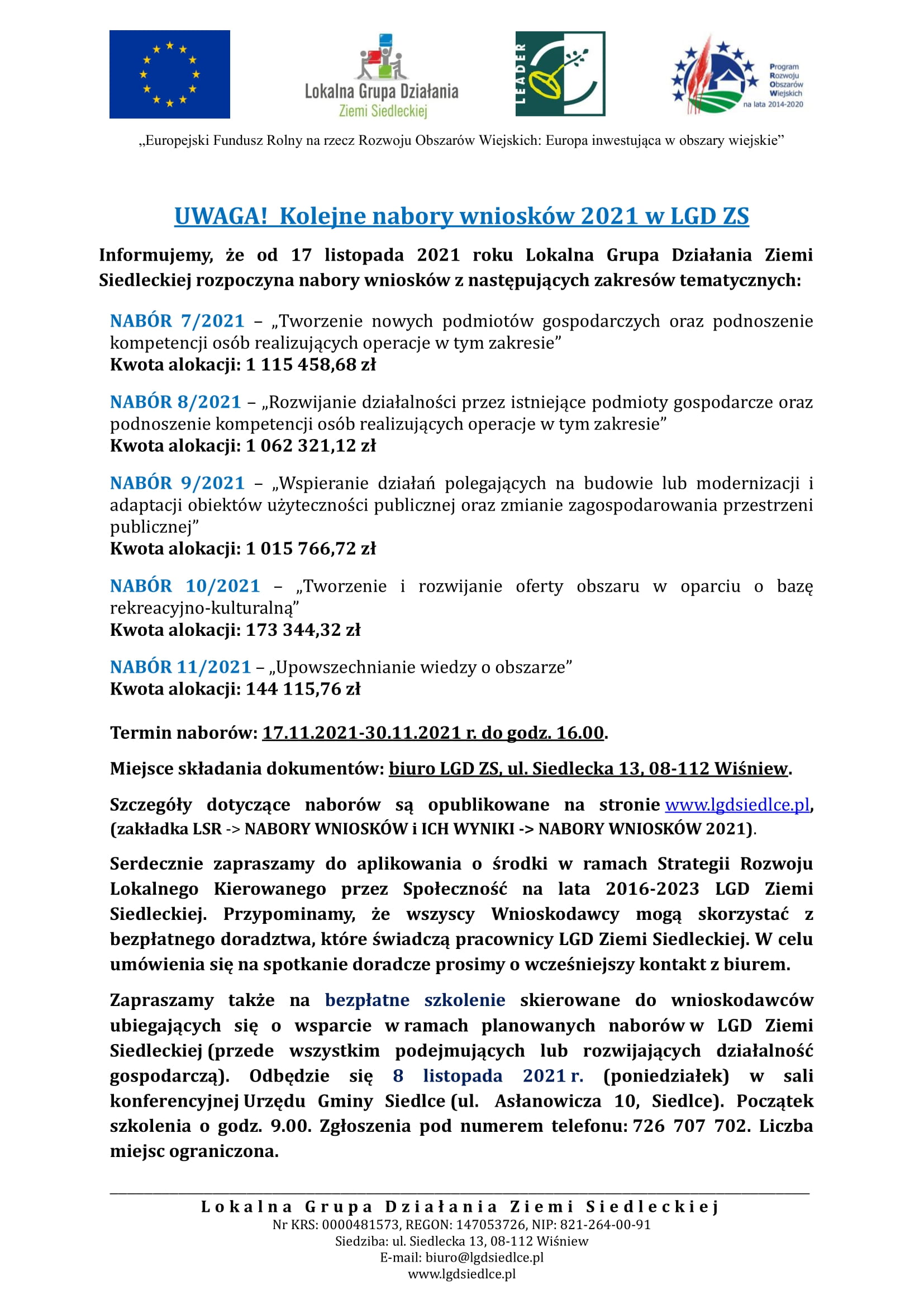 Kolejne nabory wniosków 2021 w LGD ZS Informujemy, że od 17 listopada 2021 roku Lokalna Grupa Działania Ziemi Siedleckiej rozpoczyna nabory wniosków z następujących zakresów tematycznych: NABÓR 7/2021 – „Tworzenie nowych podmiotów gospodarczych oraz podnoszenie kompetencji osób realizujących operacje w tym zakresie” Kwota alokacji: 1 115 458,68 zł NABÓR 8/2021 – „Rozwijanie działalności przez istniejące podmioty gospodarcze oraz podnoszenie kompetencji osób realizujących operacje w tym zakresie” Kwota alokacji: 1 062 321,12 zł NABÓR 9/2021 – „Wspieranie działań polegających na budowie lub modernizacji i adaptacji obiektów użyteczności publicznej oraz zmianie zagospodarowania przestrzeni publicznej” Kwota alokacji: 1 015 766,72 zł NABÓR 10/2021 – „Tworzenie i rozwijanie oferty obszaru w oparciu o bazę rekreacyjno-kulturalną” Kwota alokacji: 173 344,32 zł NABÓR 11/2021 – „Upowszechnianie wiedzy o obszarze” Kwota alokacji: 144 115,76 zł Termin naborów: 17.11.2021-30.11.2021 r. do godz. 16.00. Miejsce składania dokumentów: biuro LGD ZS, ul. Siedlecka 13, 08-112 Wiśniew. Szczegóły dotyczące naborów są opublikowane na stronie www.lgdsiedlce.pl, (zakładka LSR -> NABORY WNIOSKÓW i ICH WYNIKI -> NABORY WNIOSKÓW 2021). Serdecznie zapraszamy do aplikowania o środki w ramach Strategii Rozwoju Lokalnego Kierowanego przez Społeczność na lata 2016-2023 LGD Ziemi Siedleckiej. Przypominamy, że wszyscy Wnioskodawcy mogą skorzystać z bezpłatnego doradztwa, które świadczą pracownicy LGD Ziemi Siedleckiej. W celu umówienia się na spotkanie doradcze prosimy o wcześniejszy kontakt z biurem. Zapraszamy także na bezpłatne szkolenie skierowane do wnioskodawców ubiegających się o wsparcie w ramach planowanych naborów w LGD Ziemi Siedleckiej (przede wszystkim podejmujących lub rozwijających działalność gospodarczą). Odbędzie się 8 listopada 2021 r. (poniedziałek) w sali konferencyjnej Urzędu Gminy Siedlce (ul. Asłanowicza 10, Siedlce). Początek szkolenia o godz. 9.00. Zgłoszenia pod numerem telefonu: 726 707 702. Liczba miejsc ograniczona. 