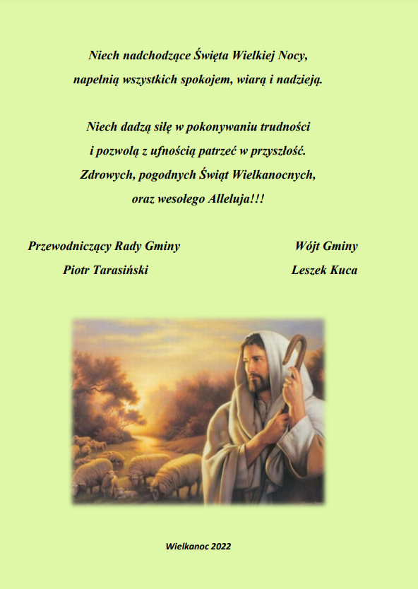 Życzenia z okazji świąt Wielkanocnych o treści: Niech nadchodzące Święta Wielkiej Nocy, napełnią wszystkich spokojem, wiarą i nadzieją. Niech dadzą siłę w pokonywaniu trudności i pozwolą z ufnością patrzeć w przyszłość. Zdrowych, pogodnych Świąt Wielkanocnych, oraz wesołego Alleluja! Życzą Wójt Gminy Leszek Kuca oraz Przewodniczący Rady Gminy Piotr Tarasiński.