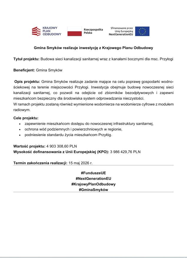 Grafika informacyjna dotycząca realizacji inwestycji z Krajowego Planu Odbudowy. W górnej części znajdują się logotypy Krajowego Planu Odbudowy, Rzeczypospolitej Polskiej oraz Unii Europejskiej NextGenerationEU. Gmina Smyków informuje o realizacji projektu pn. „Budowa sieci kanalizacji sanitarnej wraz z kanałami bocznymi dla miejscowości Przyłogi”. Beneficjentem projektu jest Gmina Smyków. Celem inwestycji jest poprawa gospodarki wodno-ściekowej poprzez budowę nowoczesnej sieci kanalizacji sanitarnej, odłączenie zbiorników bezodpływowych oraz wymianę wodomierzy na cyfrowe z modułem radiowym. Projekt ma zapewnić mieszkańcom dostęp do nowoczesnej infrastruktury sanitarnej, ochronę wód podziemnych i powierzchniowych oraz podniesienie standardu życia mieszkańców Przyłóg. Wartość projektu wynosi 4 903 308,60 zł, a wysokość dofinansowania z Unii Europejskiej w ramach KPO wynosi 3 986 429,76 zł. Termin zakończenia realizacji inwestycji wyznaczono na 15 maja 2026 roku. W dolnej części grafiki znajdują się hashtagi: #FunduszeUE, #NextGenerationEU, #KrajowyPlanOdbudowy oraz #GminaSmyków.