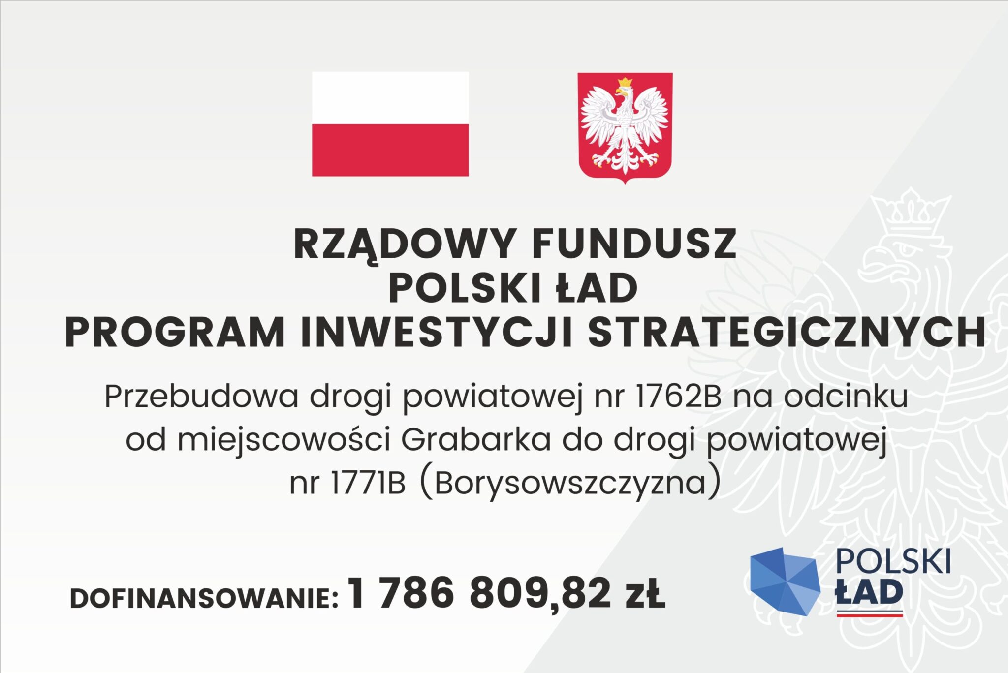 Oficjalne ogłoszenie z flagą i herbem Polski, zawierające szczegółowe informacje na temat strategicznego funduszu inwestycyjnego. Transkrypcja tekstu: RZĄDOWY FUNDUSZ POLSKI ŁAD PROGRAM INWESTYCJI STRATEGICZNYCH Przebudowa drogi powiatowej nr 1762B na odcinku od miejscowości Grabarka do drogi powiatowej nr 1771B (Borysowszczyzna) DOFINANSOWANIE: 1 786 809,82 zł