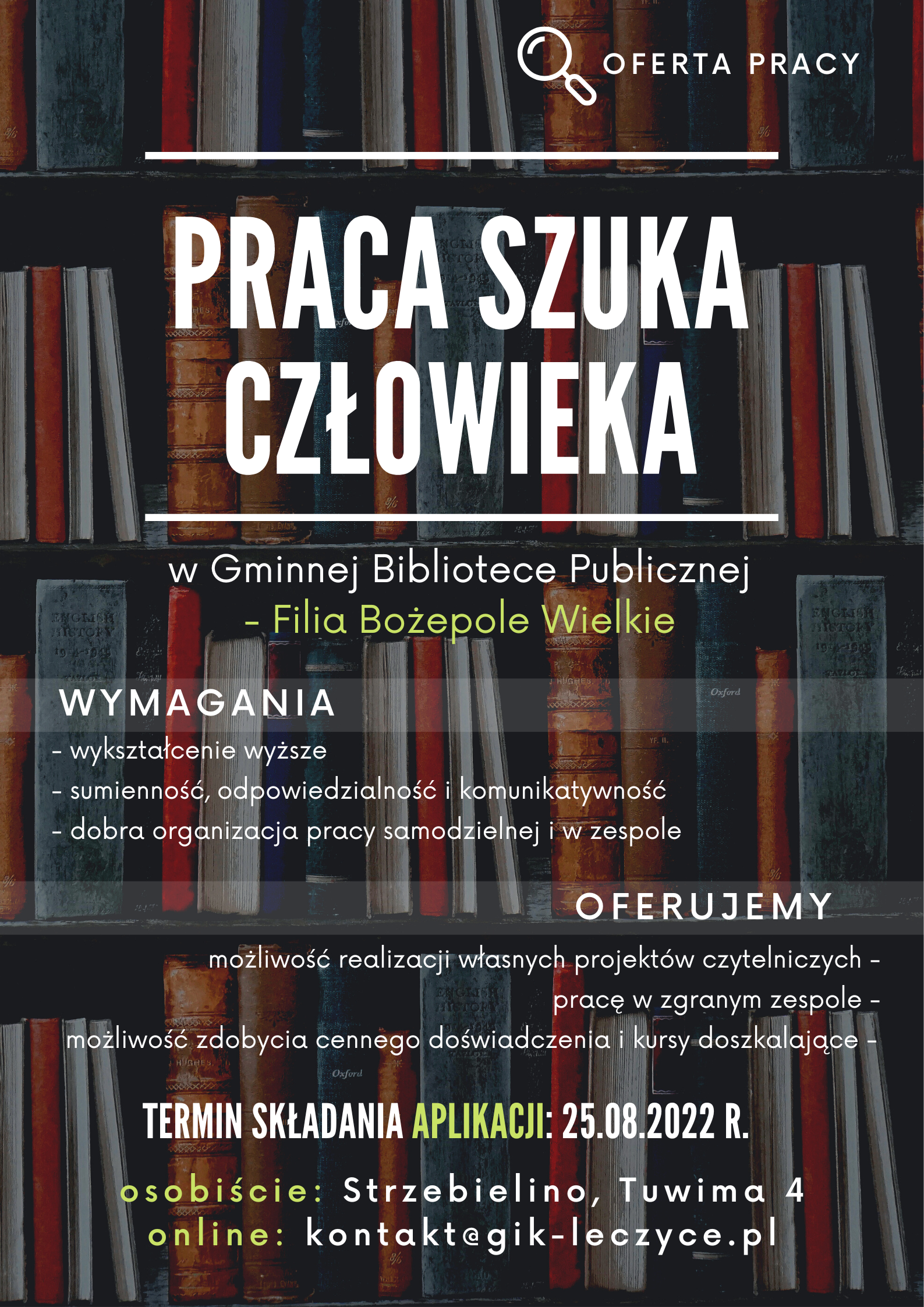 Zdjęcie regału z książkami na nim tekst "Oferta pracy. Praca szuka człowieka w Gminnej Bibliotece Publicznej - Filia Bożepole Wielkie. WYMAGANIA, - wykształcenie wyższe - sumienność, odpowiedzialność i komunikatywność - dobra organizacja pracy samodzielnej i w zespole. OFERUJEMY - możliwość realizacji własnych projektów czytelniczych - pracę w zgranym zespole - możliwość zdobycia doświadczenia i kursy doszkalające. TERMIN SKŁADANIA APLIKACJI: 25.08.2022 r., osobiście: Strzebielino Tuwima 4, online: kontakt@gik-leczyce.pl"