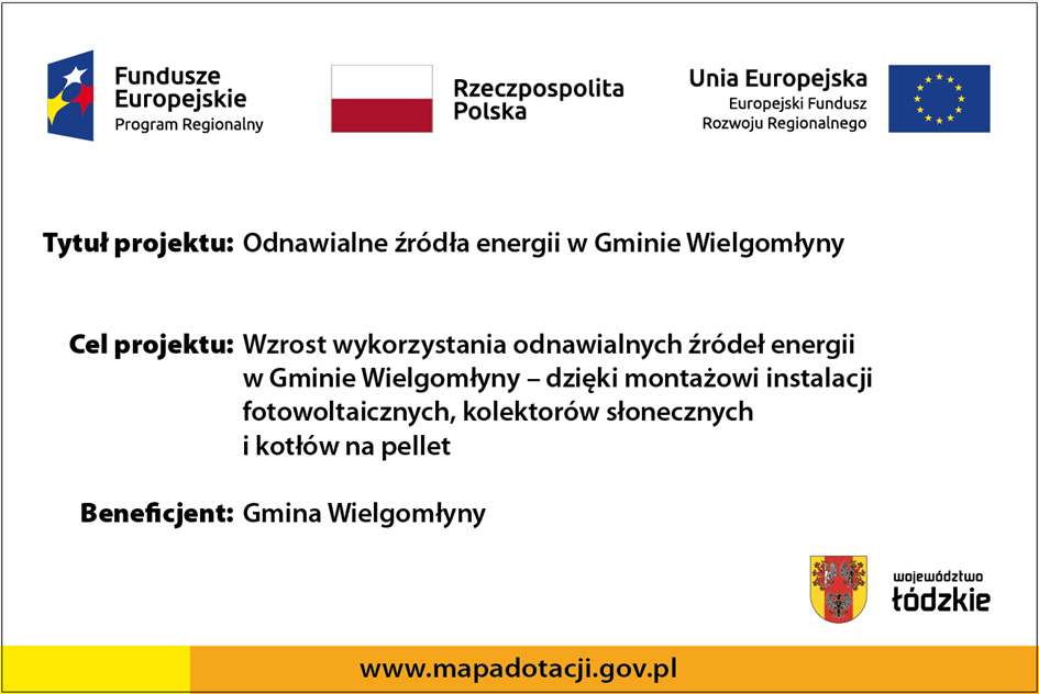 Biała plansza zawierająca w górnej części logo z opisem Fundusze Europejskie Program Regionalny, biało-czerwoną flagę z opisem Rzeczypospolita Polska oraz flagę Unii Europejskiej z opisem Unia Europejska Europejski Fundusz Rozwoju Regionalnego. Poniżej zamieszczono: Tytuł projektu: Odnawialne źródła energii w Gminie Wielgomłyny, Cel projektu: Wzrost wykorzystania odnawialnych źródeł energii w gminie Wielgomłyny – dzięki montażowi instalacji fotowoltaicznych, kolektorów słonecznych i kotłów na pellet oraz Beneficjent: Gmina Wielgomłyny. Poniżej z prawej logo oraz napis Województwo Łódzkie. Na dole w części zółty a dalej pomarańczowy pasek z napisem www.mapadotacji.gov.pl 