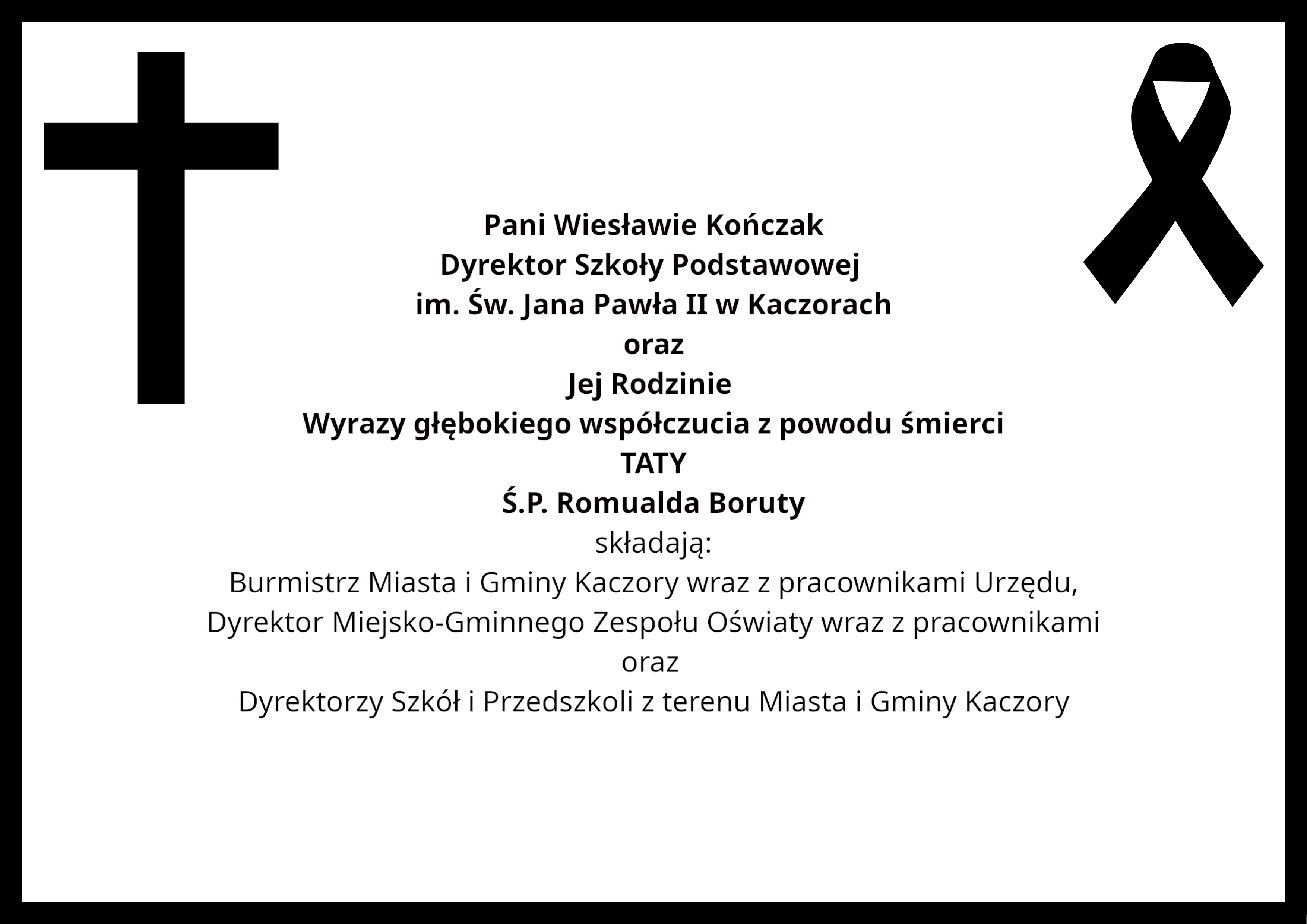 Pani Wiesławie Kończak Dyrektor Szkoły Podstawowej im. Św. Jana Pawła II w Kaczorach oraz Jej Rodzinie Wyrazy głębokiego współczucia z powodu śmierci TATY Ś.P. Romualda Boruty składają: Burmistrz Miasta i Gminy Kaczory wraz z pracownikami Urzędu, Dyrektor Miejsko-Gminnego Zespołu Oświaty wraz z pracownikami oraz Dyrektorzy Szkół i Przedszkoli z terenu Miasta i Gminy Kaczory