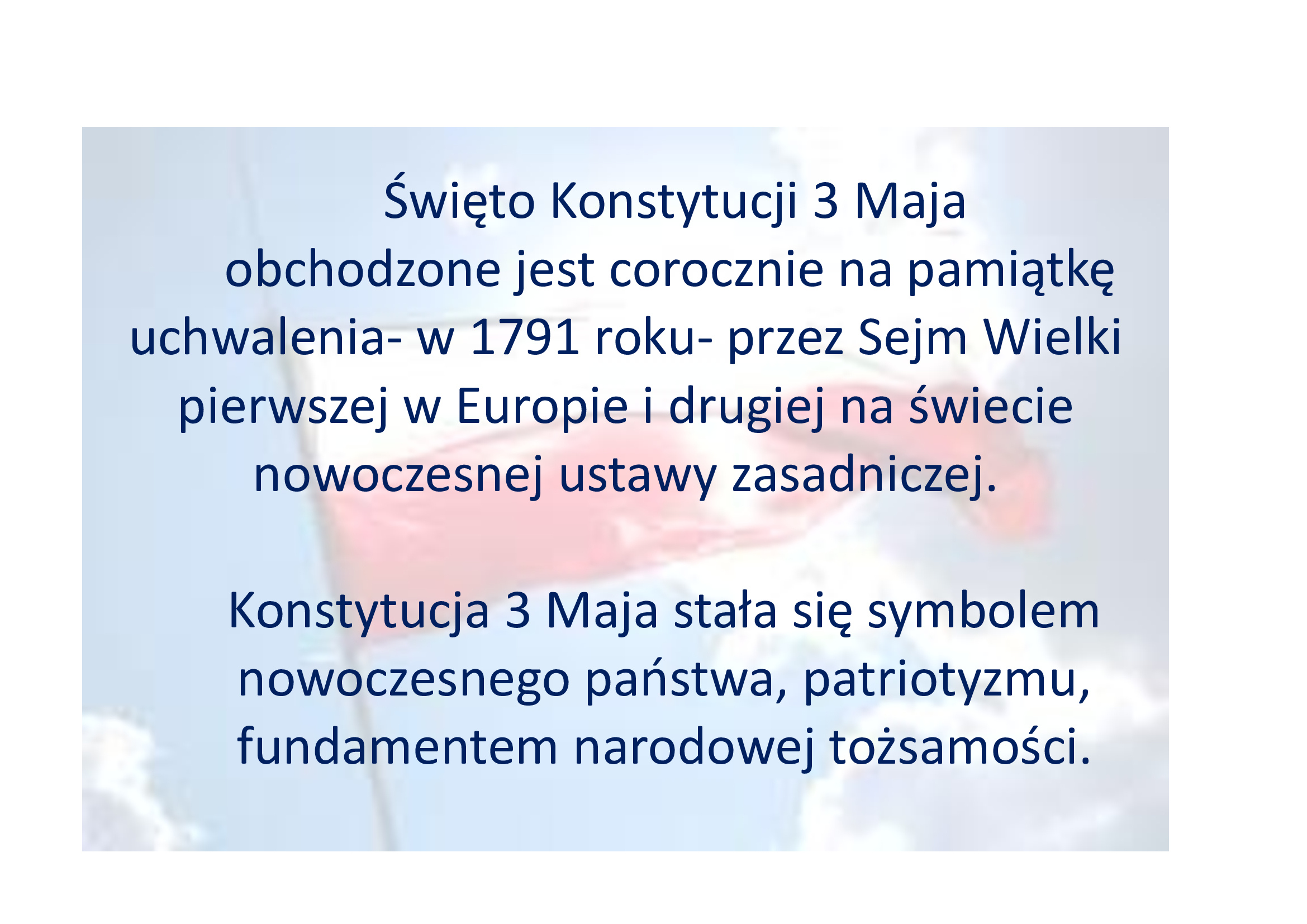  Święto Konstytucji 3 Maja obchodzone jest corocznie na pamiątkę uchwalenia- w 1791 roku- przez Sejm Wielki pierwszej w Europie i drugiej na świecie nowoczesnej ustawy zasadniczej. Konstytucja 3 Maja stała się symbolem nowoczesnego państwa, patriotyzmu, fundamentem narodowej tożsamości.