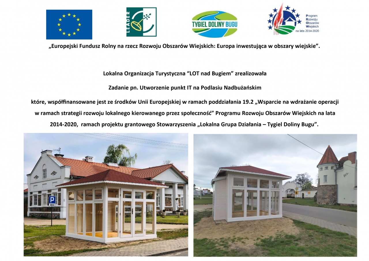 ,,Europejski Fundusz Rolny na rzecz Rozwoju Obszarów Wiejskich: Europa inwestująca w obszary wiejskie". Lokalna Organizacja Turystyczna "LOT nad Bugiem" zrealizowała Zadanie pn. Utworzenie punkt IT na Podlasiu Nadbużańskim które, współfinansowane jest ze środków Unii Europejskiej w ramach poddziałania 19.2 „ Wsparcie na wdrażanie operacji w ramach strategii rozwoju lokalnego kierowanego przez społeczność" Programu Rozwoju Obszarów Wiejskich na lata 2014-2020, ramach projektu grantowego Stowarzyszenia „ Lokalna Grupa Działania - Tygiel Doliny Bugu".