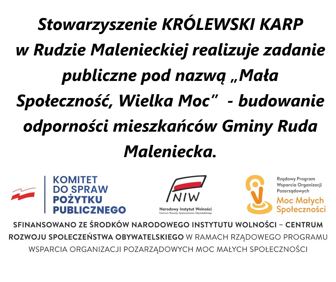 Na grafice znajdują się informacje: Stowarzyszenie KRÓLEWSKI KARP w Rudzie Malenieckiej realizuje zadanie publiczne pod nazwą „Mała Społeczność, Wielka Moc” – budowanie odporności mieszkańców Gminy Ruda Maleniecka. Sfinansowano ze środków Narodowego Instytutu Wolności – Centrum Rozwoju Społeczeństwa Obywatelskiego w ramach Rządowego Programu Wsparcia Organizacji Pozarządowych Moc Małych Społeczności. W dolnej części znajdują się logotypy: Komitetu do Spraw Pożytku Publicznego, Narodowego Instytutu Wolności – Centrum Rozwoju Społeczeństwa Obywatelskiego oraz Rządowego Programu Wsparcia Organizacji Pozarządowych – Moc Małych Społeczności."