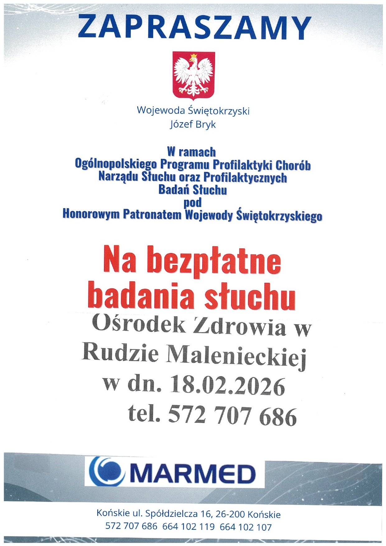 Opis – bezpłatne badanie słuchu Plakat formatu A4 zawierający informację – zaproszenie na bezpłatne badanie słuchu. Badanie pod Honorowym Patronatem Wojewody Świętokrzyskiego, w ramach Ogólnopolskiego Programu Profilaktyki Chorób Narządu Słuchu oraz Profilaktycznych Badań Słuchu. Badanie ma odbyć się w dniu 18 lutego 2026r. (środa), w Ośrodku Zdrowia w Rudzie Malenieckiej. MARMED ul. Spółdzielcza 16 26-200 Końskie Obowiązują zapisy pod numerem telefonu 572-707-686
