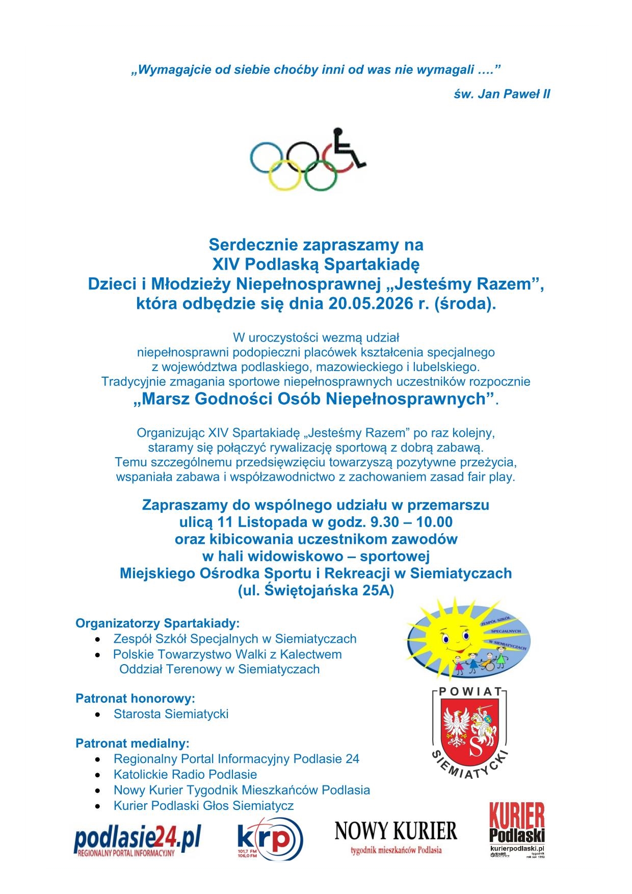 Serdecznie zapraszamy na XIV Podlaską Spartakiadę Dzieci i Młodzieży Niepełnosprawnej „Jesteśmy Razem”, która odbędzie się dnia 20.05.2026 r. (środa). W uroczystości wezmą udział niepełnosprawni podopieczni placówek kształcenia specjalnego z województwa podlaskiego, mazowieckiego i lubelskiego. Tradycyjnie zmagania sportowe niepełnosprawnych uczestników rozpoczęcie „Marsz Godności Osób Niepełnosprawnych”. Organizując XIV Spartakiadę „Jesteśmy Razem” po raz kolejny, staramy się połączyć rywalizację sportową z dobrą zabawą. Temu szczególnemu przedsięwzięciu towarzyszą pozytywne przeżycia, wspaniała zabawa i współzawodnictwo z zachowaniem zasad fair play. Zapraszamy do wspólnego udziału w przemarszu ulicą 11 Listopada w godz. 9.30 – 10.00 oraz kibicowania uczestnikom zawodów w hali widowiskowo – sportowej Miejskiego Ośrodka Sportu i Rekreacji w Siemiatyczach (ul. Świętojańska 25A)