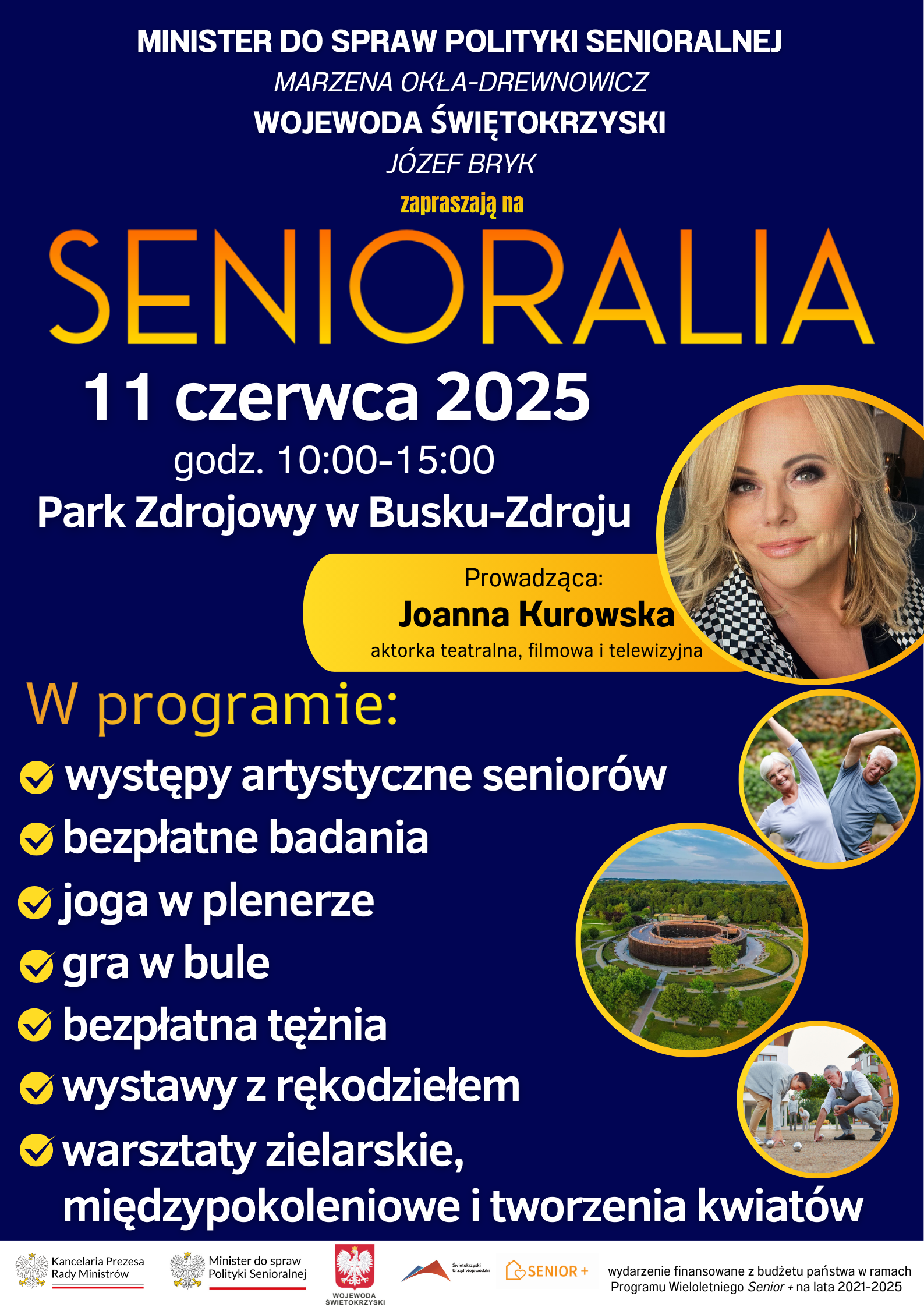 Plakat zawiera zaproszenie na Senioralia, które odbędą się 11 czerwca 2025r. w Parku Zdrojowym w Busku - Zdroju. Organizatorami wydarzenia są: - Minister ds. Polityki Senioralnej – Marzena Okła-Drewnowicz - Wojewoda Świętokrzyski – Józef Bryk Prowadząca – Joanna Kurowska (aktorka) Program wydarzenia: 1. Występy artystyczne seniorów 2. Bezpłatne badania 3. Joga w plenerze 4. Gra w bule 5. Bezpłatna tężnia 6. Wystawy z rękodziełem 7. Warsztaty zielarskie, międzypokoleniowe i tworzenia kwiatów