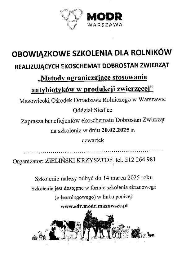 MODR WARSZAWA OBOWIĄZKOWE SZKOLENIA DLA ROLNIKÓW REALIZUJĄCYCH EKOSCHEMAT DOBROSTAN ZWIERZĄT „Metody ograniczające stosowanie antybiotyków w produkcji zwierzęcej" Mazowiecki Ośrodek Doradztwa Rolniczego w Warszawie Oddział Siedlce Zaprasza beneficjentów ekoschematu Dobrostan Zwierząt na szkolenie w dniu 20.02.2025 г. czwartek Organizator: ZIELIŃSKI KRZYSZTOF tel. 512 264 981 Szkolenie należy odbyć do 14 marca 2025 roku Szkolenie jest dostępne w formie szkolenia ekranowego (e-learningowego) w linku poniżej: www.sdr.modr.mazowsze.pl