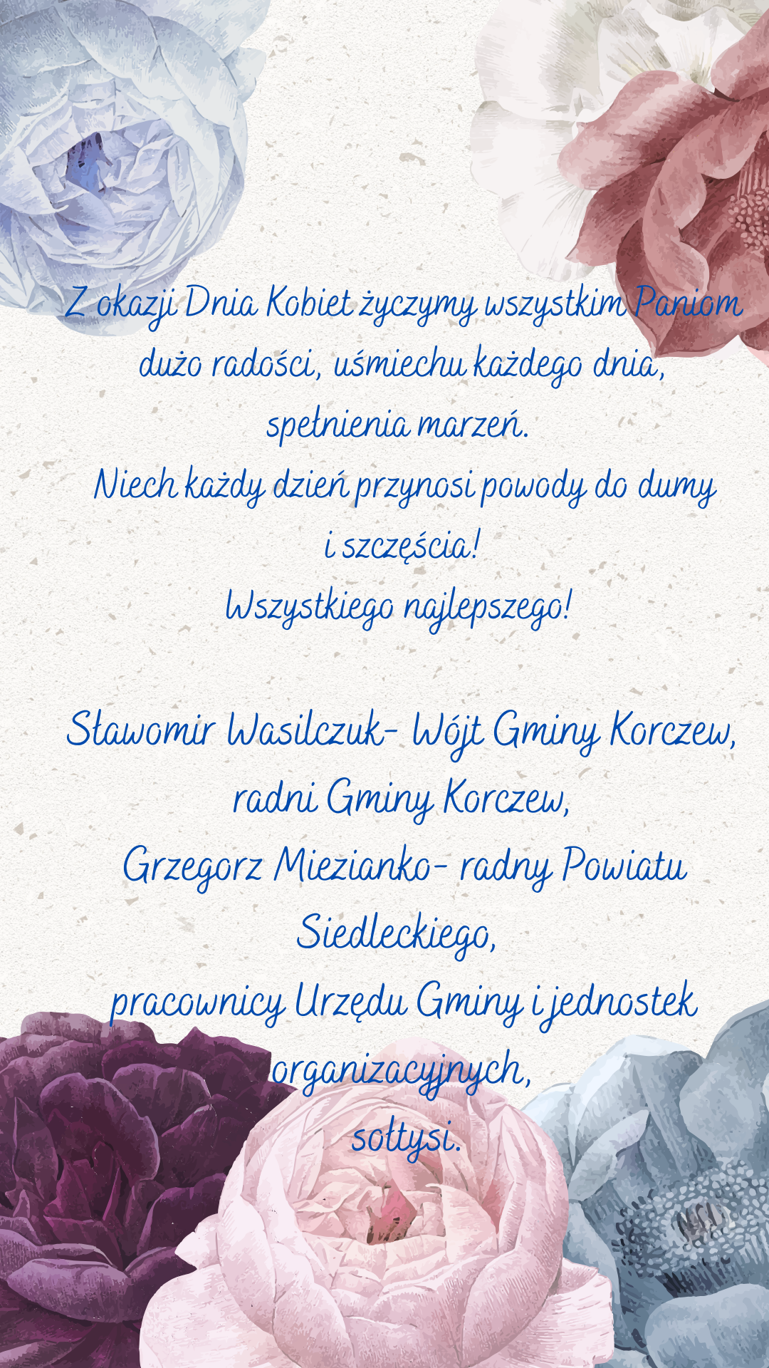 Z okazji Dnia Kobiet życzymy wszystkim Paniom dużo radości, uśmiechu każdego dnia, spełnienia marzeń. Niech każdy dzień przynosi powody do dumy i szczęścia! Wszystkiego najlepszego! Sławomir Wasilczuk- Wójt Gminy Korczew, radni Gminy Korczew, Grzegorz Miezianko- radny Powiatu Siedleckiego, pracownicy Urzędu Gminy i jednostek organizacyjnych, sołtysi.