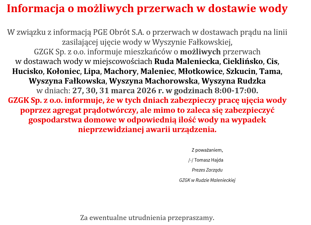 Informacja o możliwych przerwach w dostawie wody W związku z informacją PGE Obrót S.A. o przerwach w dostawach prądu na linii zasilającej ujęcie wody w Wyszynie Fałkowskiej, GZGK Sp. z o.o. informuje mieszkańców o możliwych przerwach w dostawach wody w miejscowościach Ruda Maleniecka, Cieklińsko, Cis, Hucisko, Kołoniec, Lipa, Machory, Maleniec, Młotkowice, Szkucin, Tama, Wyszyna Fałkowska, Wyszyna Machorowska, Wyszyna Rudzka w dniach: 27, 30, 31 marca 2026 r. w godzinach 8:00-17:00. GZGK Sp. z o.o. informuje, że w tych dniach zabezpieczy pracę ujęcia wody poprzez agregat prądotwórczy, ale mimo to zaleca się zabezpieczyć gospodarstwa domowe w odpowiednią ilość wody na wypadek nieprzewidzianej awarii urządzenia. Z poważaniem, /-/ Tomasz Hajda Prezes Zarządu GZGK w Rudzie Malenieckiej Za ewentualne utrudnienia przepraszamy. 