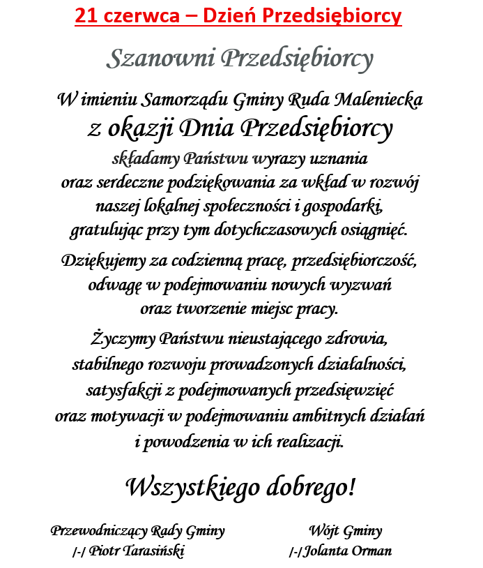 21 czerwca – Dzień Przedsiębiorcy Szanowni Przedsiębiorcy W imieniu Samorządu Gminy Ruda Maleniecka z okazji Dnia Przedsiębiorcy składamy Państwu wyrazy uznania oraz serdeczne podziękowania za wkład w rozwój naszej lokalnej społeczności i gospodarki, gratulując przy tym dotychczasowych osiągnięć. Dziękujemy za codzienną pracę, przedsiębiorczość, odwagę w podejmowaniu nowych wyzwań oraz tworzenie miejsc pracy. Życzymy Państwu nieustającego zdrowia, stabilnego rozwoju prowadzonych działalności, satysfakcji z podejmowanych przedsięwzięć oraz motywacji w podejmowaniu ambitnych działań i powodzenia w ich realizacji. Wszystkiego dobrego! Przewodniczący Rady Gminy Wójt Gminy /-/ Piotr Tarasiński /-/Jolanta Orman
