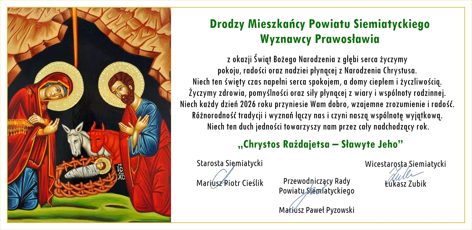 Drodzy Mieszkańcy Powiatu Siemiatyckiego Wyznawcy Prawosławia z okazji Świąt Bożego Narodzenia z głębi serca życzymy pokoju, radości oraz nadziei płynącej z Narodzenia Chrystusa. Niech ten święty czas napełni serca spokojem, a domy ciepłem i życzliwością. Życzymy zdrowia, pomyślności oraz siły płynącej z wiary i wspólnoty rodzinnej. Niech każdy dzień 2026 roku przyniesie Wam dobro, wzajemne zrozumienie i radość. Różnorodność tradycji i wyznań łączy nas i czyni naszą wspólnotę wyjątkową. Niech ten duch jedności towarzyszy nam przez cały nadchodzący rok. „Chrystos Rażdajetsja – Sławtyje Jeho” Starosta Siemiatycki Mariusz Piotr Cieślik Wicestarosta Siemiatycki Łukasz Zubik Przewodniczący Rady Powiatu Siemiatyckiego Mateusz Paweł Pyzowski