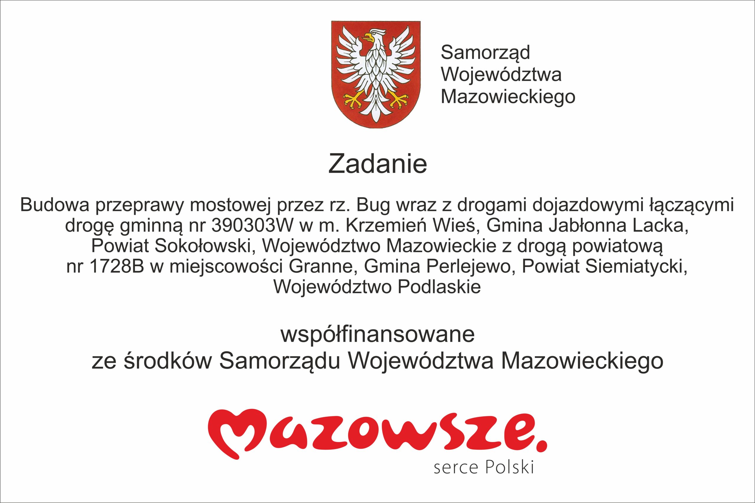Transkrypcja tekstu: Zadanie współfinansowane ze środków Samorządu Województwa Mazowieckiego. Budowa przeprawy mostowej przez rz. Bug wraz z drogami dojazdowymi łączącymi drogę gminną nr 390303W w m. Krzemień Wieś, Gmina Jabłonna Lacka, Powiat Sokołowski, Województwo Mazowieckie z drogą powiatową nr 1728B w miejscowości Granne, Gmina Perlejewo, Powiat Siemiatycki, Województwo Podlaskie