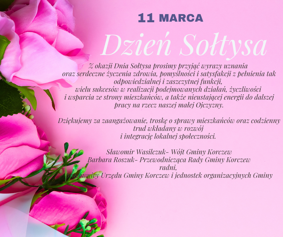 na różowym tle napis: 11 marca Dzień sołtysa i życzenia: Z okazji Dnia Sołtysa prosimy przyjąć wyrazy uznania oraz serdeczne życzenia zdrowia, pomyślności i satysfakcji z pełnienia tak odpowiedzialnej i zaszczytnej funkcji, wielu sukcesów w realizacji podejmowanych działań, życzliwości i wsparcia ze strony mieszkańców, a także nieustającej energii do dalszej pracy na rzecz naszej małej Ojczyzny. Dziękujemy za zaangażowanie, troskę o sprawy mieszkańców oraz codzienny trud wkładany w rozwój i integrację lokalnej społeczności. Sławomir Wasilczuk- Wójt Gminy Korczew, Barbara Roszuk- Przewodnicząca Rady Gminy Korczew, radni, pracownicy Urzędu Gminy Korczew i jednostek organizacyjnych Gminy