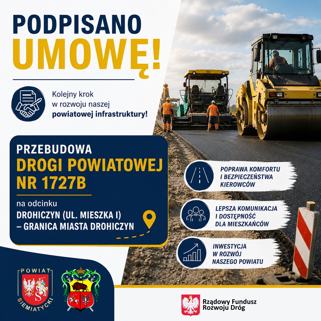 Tekst transkrypcji: PODPISANO UMOWĘ! Kolejny krok w rozwoju naszej powiatowej infrastruktury! PRZEBUDOWA DROGI POWIATOWEJ NR 1727B na odcinku DROHICZYN (UL. MIESZKA I) – GRANICA MIASTA DROHICZYN POWIAT SIEMIATYCKI POWIAT DROHICZYN POPRAWA KOMFORTU I BEZPIECZEŃSTWA KIEROWCÓW LEPSZA KOMUNIKACJA I DOSTĘPNOŚĆ DLA MIESZKAŃCÓW INWESTYCJA W ROZWÓJ NASZEGO POWIATU Rządowy Fundusz Rozwoju Dróg