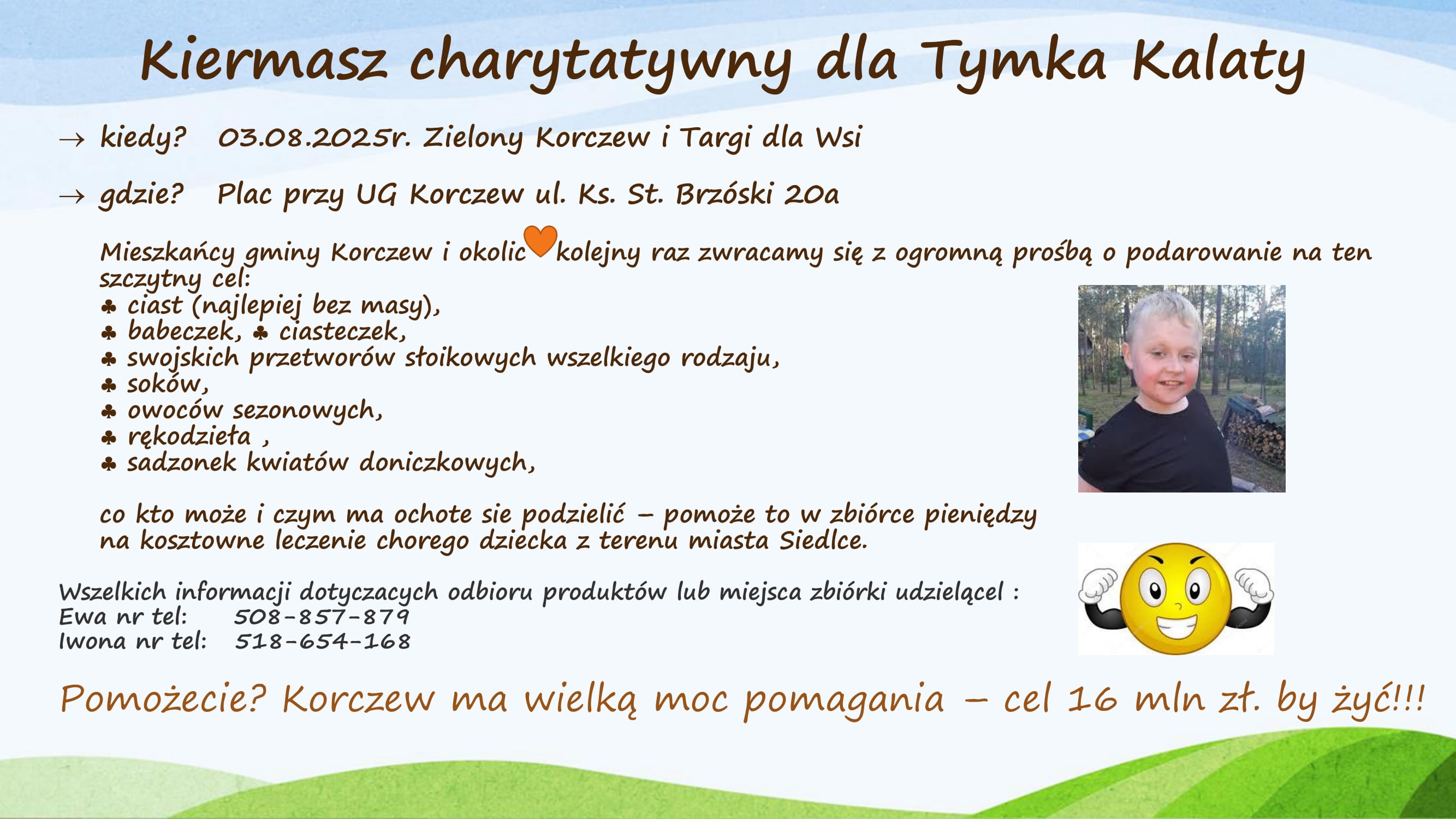 Kiermasz charytatywny dla Tymka Kalaty. 03.08.2025r. Zielony Korczew i Targi dla Wsi. Plac przy UG Korczew ul. Ks. St. Brzóski 20a Mieszkańcy gminy Korczew i okolic kolejny raz zwracamy się z ogromną prośbą o podarowanie na ten szczytny cel: ciast (najlepiej bez masy), babeczek, ciasteczek, swojskich przetworów słoikowych wszelkiego rodzaju, soków, owoców sezonowych, rękodzieła, sadzonek kwiatów doniczkowych, co kto może i czym ma ochotę się podzielić - pomoże to w zbiórce pieniędzy na kosztowne leczenie chorego dziecka z terenu miasta Siedlce. Wszelkich informacji dotyczących odbioru produktów lub miejsca zbiórki udzielą: Ewa nr tel: 508-857-879, Iwona nr tel: 518-654-168 Pomożecie? Korczew ma wielką moc pomagania - cel 16 mln zł. by żyć