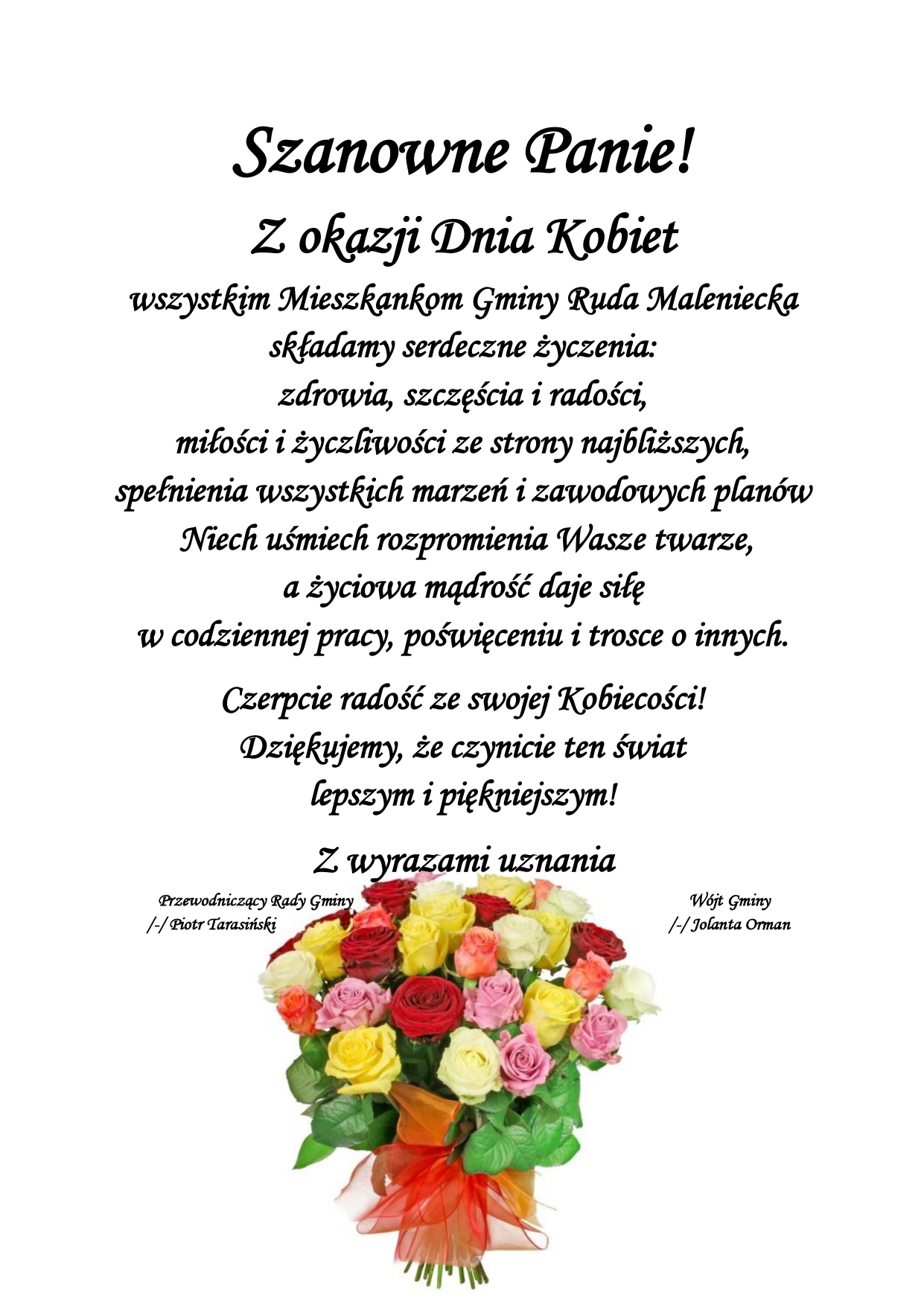 Szanowne Panie! Z okazji Dnia Kobiet wszystkim Mieszkankom Gminy Ruda Maleniecka składamy serdeczne życzenia: zdrowia, szczęścia i radości, miłości i życzliwości ze strony najbliższych, spełnienia wszystkich marzeń i zawodowych planów Niech uśmiech rozpromienia Wasze twarze, a życiowa mądrość daje siłę w codziennej pracy, poświęceniu i trosce o innych. Czerpcie radość ze swojej Kobiecości! Dziękujemy, że czynicie ten świat lepszym i piękniejszym! Z wyrazami uznania Przewodniczący Rady Gminy Wójt Gminy /-/ Piotr Tarasiński /-/ Jolanta Orman
