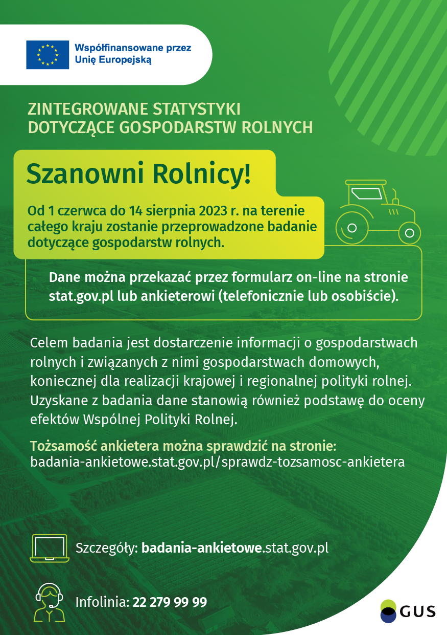 Współfinansowane przez Unię Europejską Zintegrowane statystyki dotyczące gospodarstw rolnych Szanowni Rolnicy! Od 1 czerwca do 14 sierpnia 2023 r. na terenie całego kraju zostanie przeprowadzone badanie dotyczące gospodarstw rolnych. Dane można przekazać przez formularz on-line na stronie stat.gov.pl lub ankieterowi (telefonicznie lub osobiści). Celem badania jest dostarczenei informacji o gospodarstwach rolnych i związanych z nimi gospodarstwach domowych, koniecznej dla realizacji krajowej i regionalnej polityki rolnej. Uzyskane z badania dane stanowią również podstawę do oceny efektów Wspólnej Polityki Rolnej. Tożsamość ankietera można sprawdzić na stronie: badania-ankietowe.stat.gov.pl/sprawdz-tozsamosc-ankietera Szczegóły: badania-ankietowe.stat.gov.pl Infolinia: 22 279 99 99