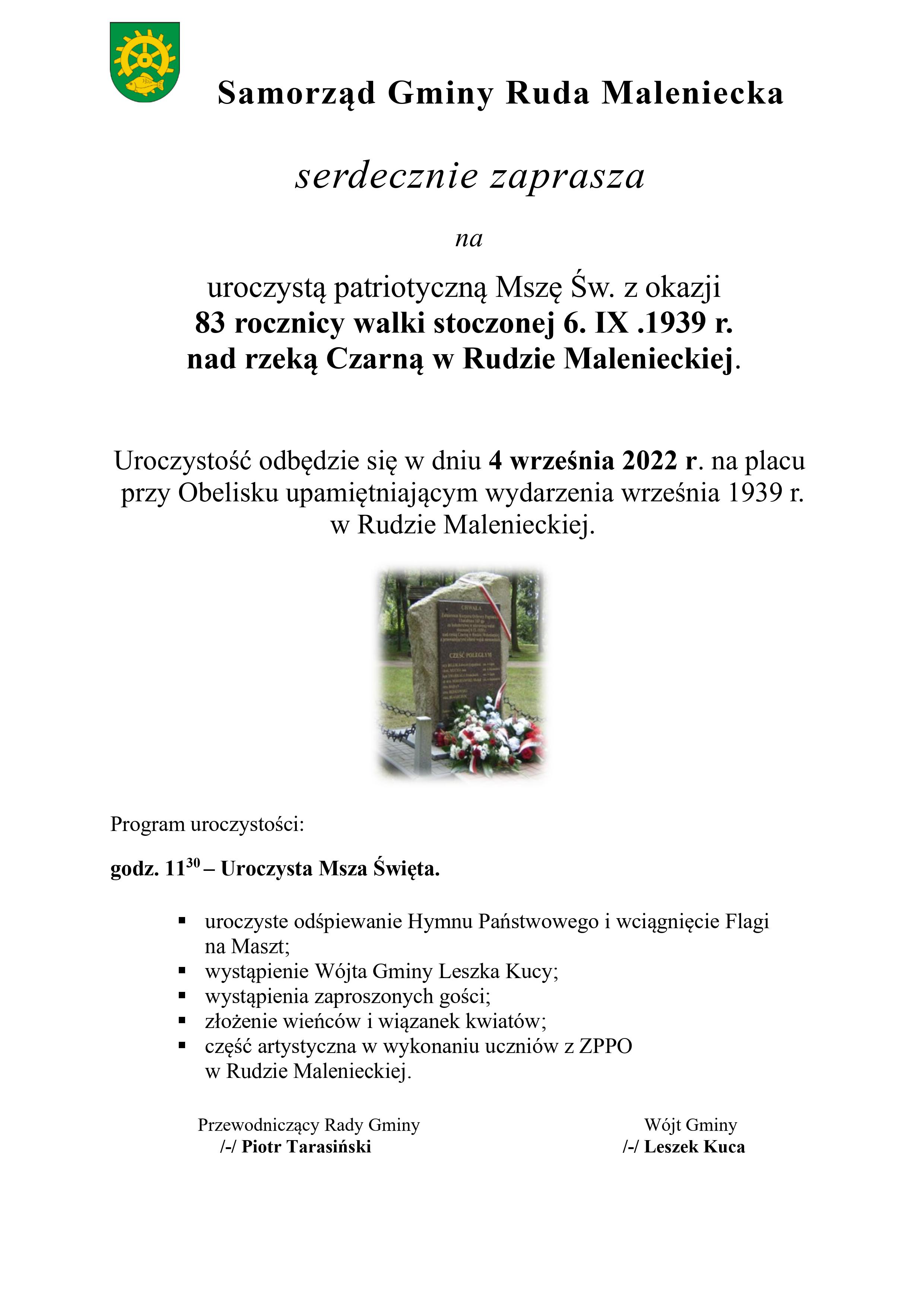 Plakat przedstawia treść zaproszenia na uroczystość patriotyczną dotyczącą obchodów 83 rocznicy walki stoczonej nad rzeką Czarn Konecka w Rudzie Malenieckiej w dniu 6 września 1939 r. Msza odbędzie się na placu przy Obelisku upamiętniającym wydarzenia września 1939 w dniu 4 września 2022r. o godz. 11.30. Program uroczystości przewiduje: godz. 11:30 – Uroczysta Msza Święta, odśpiewanie Hymnu Państwowego i wciągnięcie Flagi na Maszt, wystąpienie Wójta Gminy Leszka Kucy, wystąpienie zaproszonych gości, złożenie wieńców i wiązanek kwiatów, część artystyczną w wykonaniu młodzieży z Zespołu Publicznych Placówek Oświatowych w Rudzie Malenieckiej, Uroczystość zorganizowana przez Samorząd Gminy Ruda Maleniecka.Na plakacie zdjęcie Obeliska.