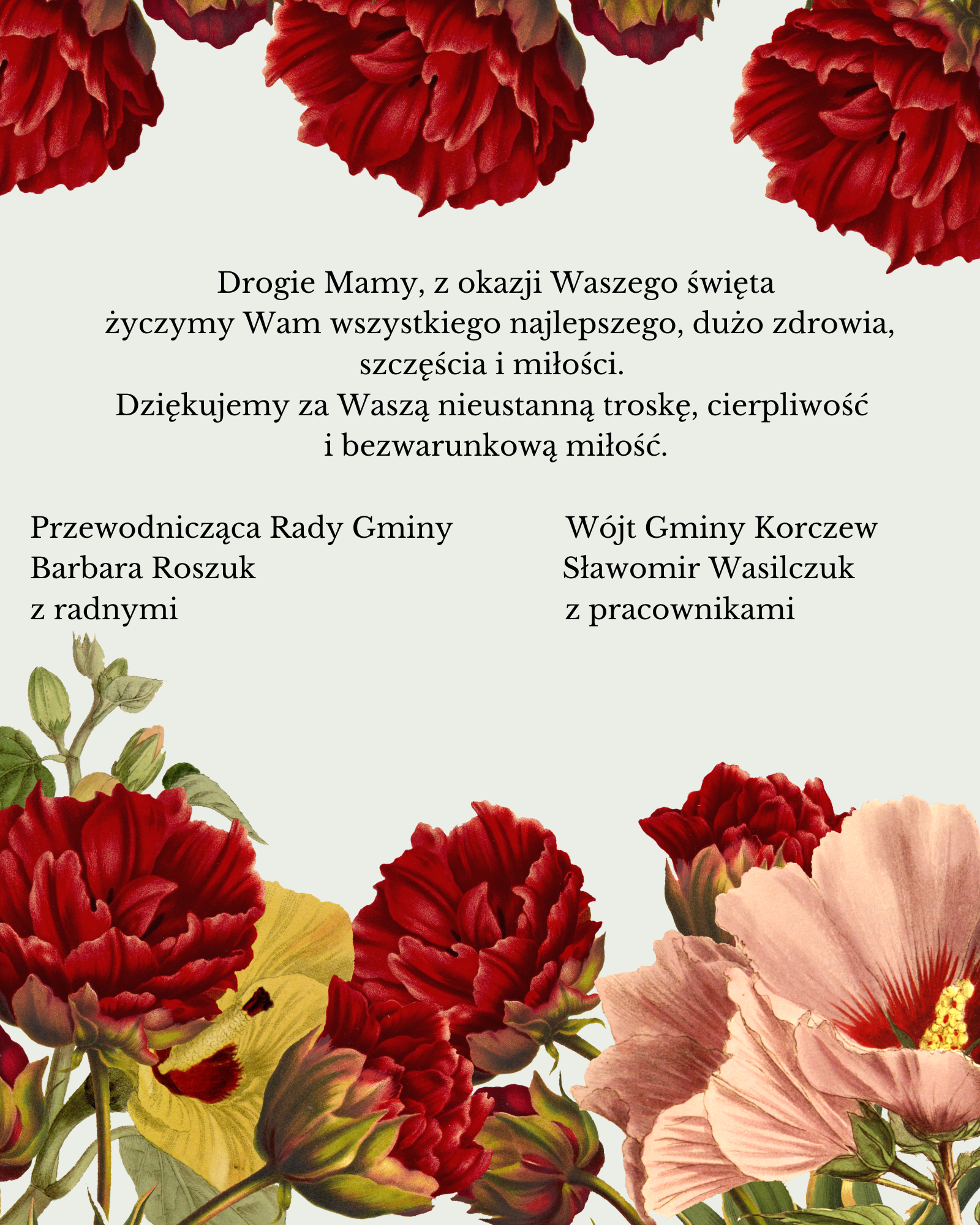 na jasnym tle czerwone, żółte i różowe kwiaty i życzenia: Drogie Mamy, z okazji Waszego Święta życzymy Wam wszystkiego najlepszego, dużo zdrowia, szczęścia i miłości. Dziękujemy za Waszą nieustanną troskę, cierpliwość i bezwarunkową miłość. Przewodnicząca Rady Gminy Barbara Roszuk z radnymi, Wójt Sławomir Wasilczuk z pracownikami 