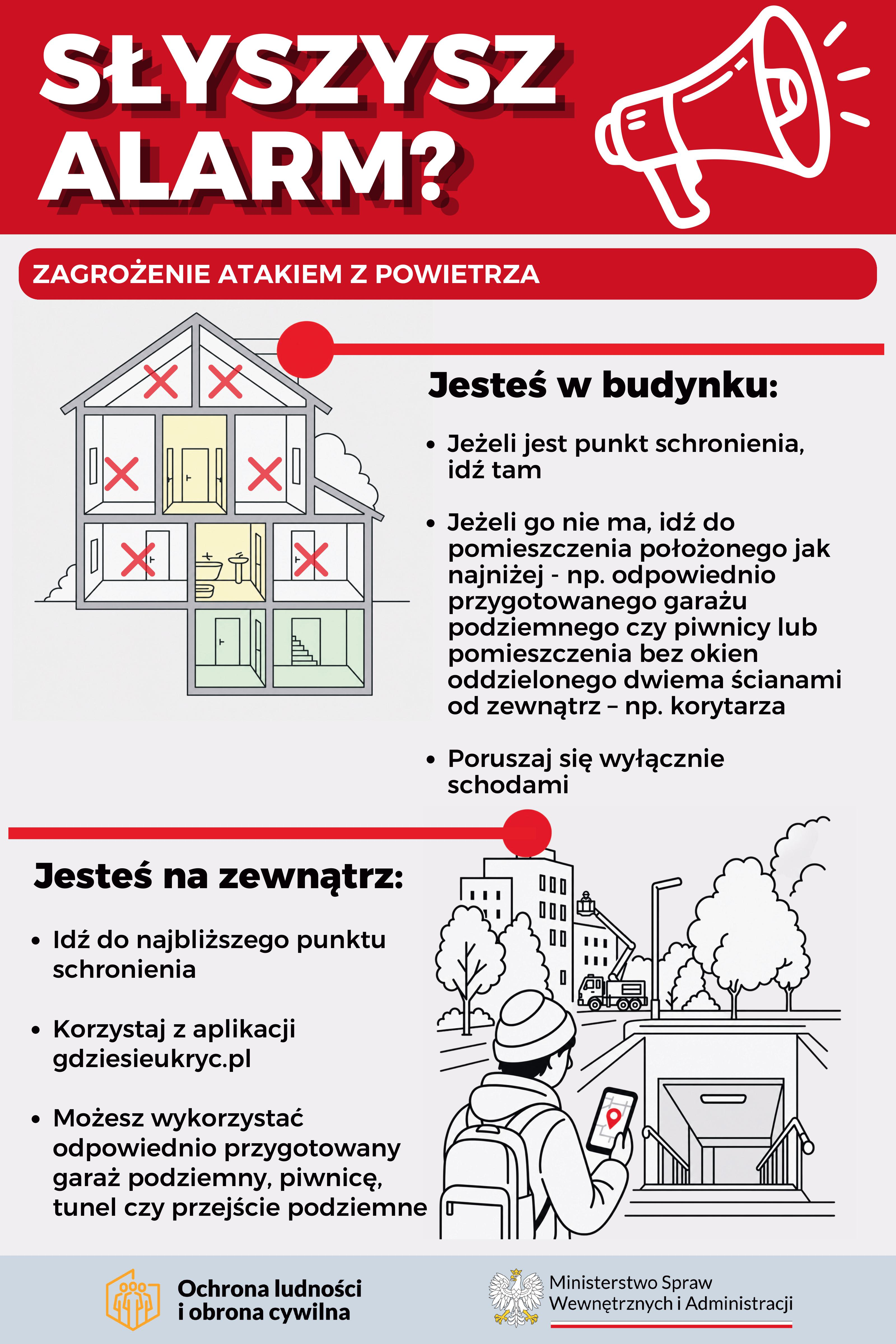 Polska infografika dotycząca sytuacji kryzysowych, wyjaśniająca, gdzie należy szukać schronienia podczas ataku z powietrza, zawierająca ilustracje przedstawiające dom, lokalizacje schronów oraz osobę korzystającą z telefonu. SŁYSZYSZ ALARM? ZAGROŻENIE ATAKIEM Z POWIETRZA Jesteś w budynku: • Jeżeli jest punkt schronienia, idź tam • Jeżeli go nie ma, idź do pomieszczenia położonego jak najniżej - np. odpowiednio przygotowanego garażu podziemnego czy piwnicy lub pomieszczenia bez okien oddzielonego dwiema ścianami od zewnątrz – np. korytarza • Poruszaj się wyłącznie schodami Jesteś na zewnątrz: • Idź do najbliższego punktu schronienia • Korzystaj z aplikacji gdziesieukryc.pl • Możesz wykorzystać odpowiednio przygotowany garaż podziemny, piwnicę, tunel czy przejście podziemne Ochrona ludności i obrona cywilna Ministerstwo Spraw Wewnętrznych i Administracji