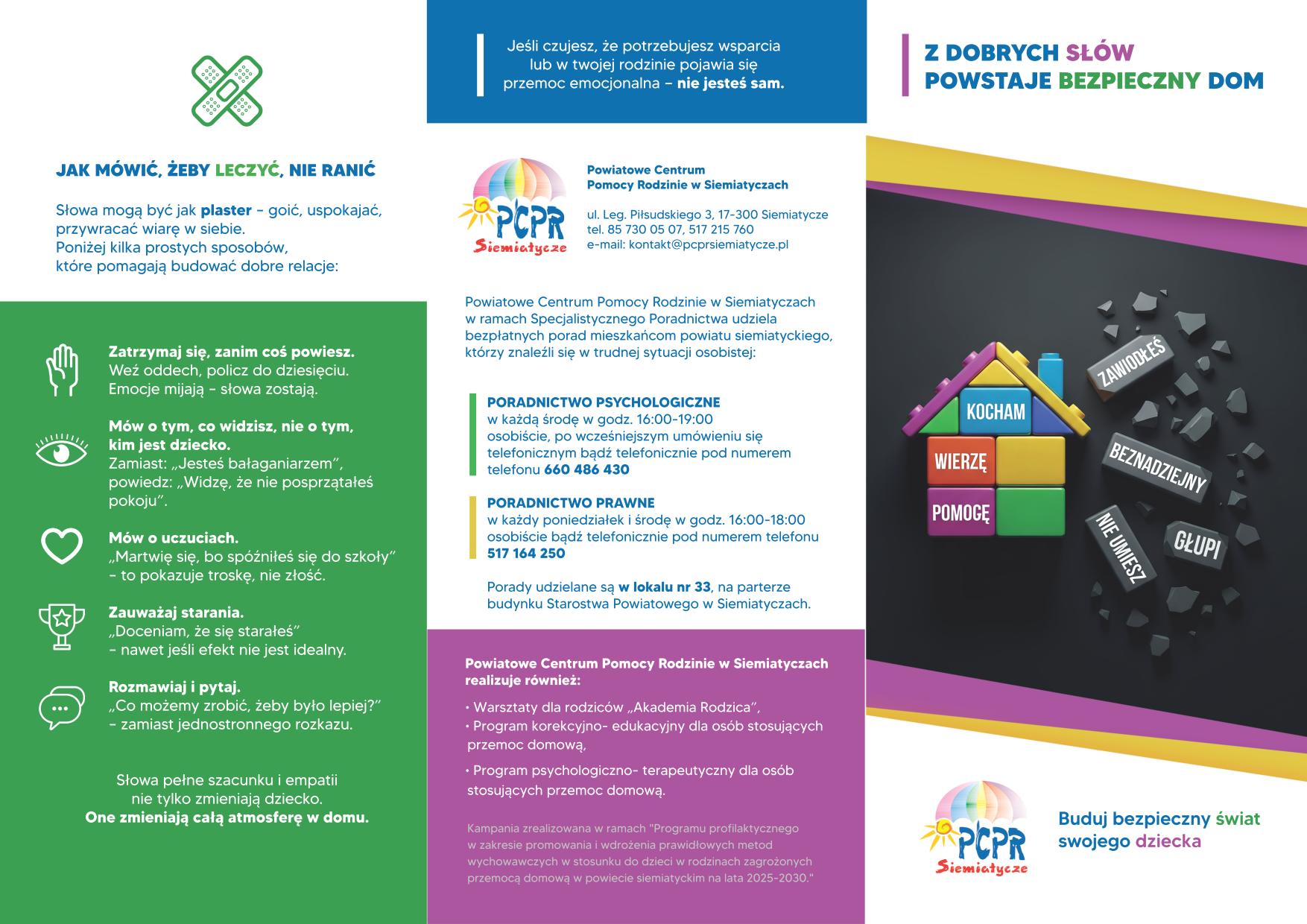 JAK MÓWIĆ, ŻEBY LECZYC, NIE RANIĆ Słowa mogą być jak plaster - goić, uspakajać, przywracać wiarę w siebie. Poniżej kila prostych sposobów, które pomagają budować dobre relacje: Zatrzymaj się, zanim coś powiesz. Weź oddech, policz do dziesięciu. Emocje mijają - słowa zostają. Mów o tym, co widzisz, nie o tym, kim jest dziecko. Zamiast... powiedzieć... powiedz... Mów o uczuciach. "Martwię się, że spóźnisz się do szkoły" - to pokazuje troskę, nie złość. Zauważaj starania. "Doceniam, że się starałeś" - nawet jeśli efekt nie jest idealny. Rozmawiaj i pytaj. "Co możemy zrobić, żeby było lepiej?" - zamiast jednostronnego rozkazu. Słowa pełne szacunku i empatii nie tylko zmieniają dziecko. One zmieniają całą atmosferę w domu. Jeśli czujesz, że potrzebujesz wsparcia lub w twojej rodzinie pojawia się przemoc emocjonalna - nie jesteś sam. Powiatowe Centrum Pomocy Rodzinie w Siematyczach u.l. Leg. Piłsudskiego 3, 17-300 Siemiatycze tel. 85 730 05 07, 517 215 760 e-mail: kontakt@pcprsiemiatycze.pl PORADNICTWO PSYCHOLOGICZNE w każdą środę w godz. 16:00-19:00 osobiście, po wcześniejszym umówieniu się telefonicznym bądź telefonicznie pod numerem telefonu 660 486 430 PORADNICTWO PRAWNE w każdy poniedziałek i środę w godz. 16:00-18:00 osobiście bądź telefonicznie pod numerem telefonu 517 164 250 Porady udzielane są w lokalu nr 33, na parterze budynku Starostwa Powiatowego w Siematyczach. Powiatowe Centrum Pomocy Rodzinie w Siemiatyczach realizuje również: Warsztaty dla rodziców „Akademia Rodzica”, Programy korekcyjno-w edykacyjnych dla osób stosujących przemoc domową, Programy readaptacyjno - terapeutycznych dla osób stosujących przemoc domową. Kampania realizowana w ramach „Programu profilaktycznego w zakresie promowania i wdrażania prawidłowych metod wychowawczych w stosunku do dzieci i rodzin zagrożonych przemocą domową w powiecie siemiatyckim na lata 2025-2030.” Z DOBRYCH SŁÓW POWSTAJE BEZPIECZNY DOM PCPR Siemiatycze Kocham Wierze Pomoge Buduj bezpieczny świat swojego dziecka