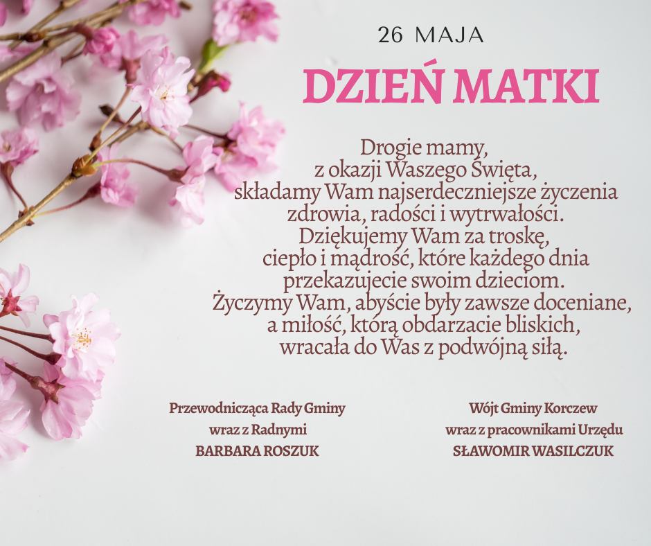 Życzenia: drogie mamy, z okazji waszego święta, składamy wam najserdeczniejsze życzenia zdrowia, radości i wytrwałości. Dziękujemy wam za troskę, ciepło i mądrość, które każdego dnia przekazujecie swoim dzieciom. Życzymy wam, abyście były zawsze doceniane, a miłość, którą obdarzacie bliskich, wracała do was z podwójną siłą. Przewodnicząca Rady Gminy wraz z radnymi- Barbara Roszuk, Wójt Gminy Korczew wraz z pracownikami- Sławomir Wasilczuk
