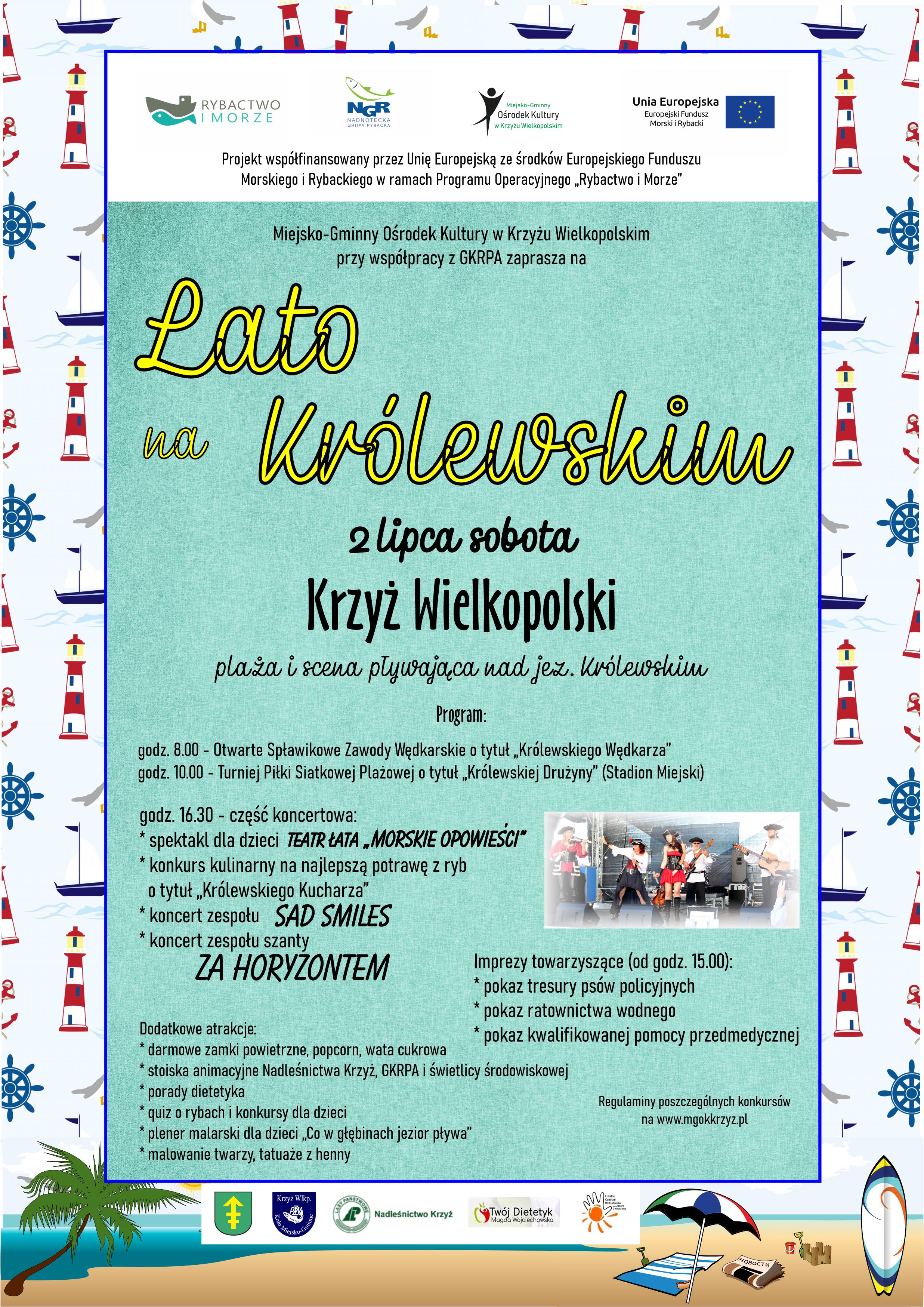 Projekt współfinansowany przez Unię Europejską ze środków Europejskiego Funduszu Morskiego i Rybackiego w ramach Programu Operacyjnego „Rybactwo i Morze” Miejsko-Gminny Ośrodek Kultury w Krzyżu Wielkopolskim przy współpracy z GKRPA zaprasza na LAto na Królewskim 2 lipca Krzyż Wielkopolski plaża i scena pływająca nad jeziorem Królewskim program godz. 8.00 - Otwarte Spławikowe Zawody Wędkarskie o tytuł „Królewskiego Wędkarza” godz. 10.00 - Turniej Piłki Siatkowej Plażowej o tytuł „Królewskiej Drużyny” (Stadion Miejski) godz. 16.30 - część koncertowa: * spektakl dla dzieci * konkurs kulinarny na najlepszą potrawę z ryb o tytuł „Królewskiego Kucharza” * koncert zespołu * koncert zespołu szanty godz. 16.30 - część koncertowa: * spektakl dla dzieci * konkurs kulinarny na najlepszą potrawę z ryb o tytuł „Królewskiego Kucharza” * koncert zespołu Sad Smiles * koncert zespołu szanty Za horyzontem Dodatkowe atrakcje: * darmowe zamki powietrzne, popcorn, wata cukrowa * stoiska animacyjne Nadleśnictwa Krzyż, GKRPA i świetlicy środowiskowej * porady dietetyka * quiz o rybach i konkursy dla dzieci * plener malarski dla dzieci „Co w głębinach jezior pływa” * malowanie twarzy, tatuaże z henny Regulaminy poszczególnych konkursów na www.mgokkrzyz.pl Na zdjęciu znajdują się logotypy programu Rybactwo i Morze, Nadnoteckiej Grupy Rybackiej, Unii Europejskiej Europejskiego Funduszu Morskiego i Rybackiego