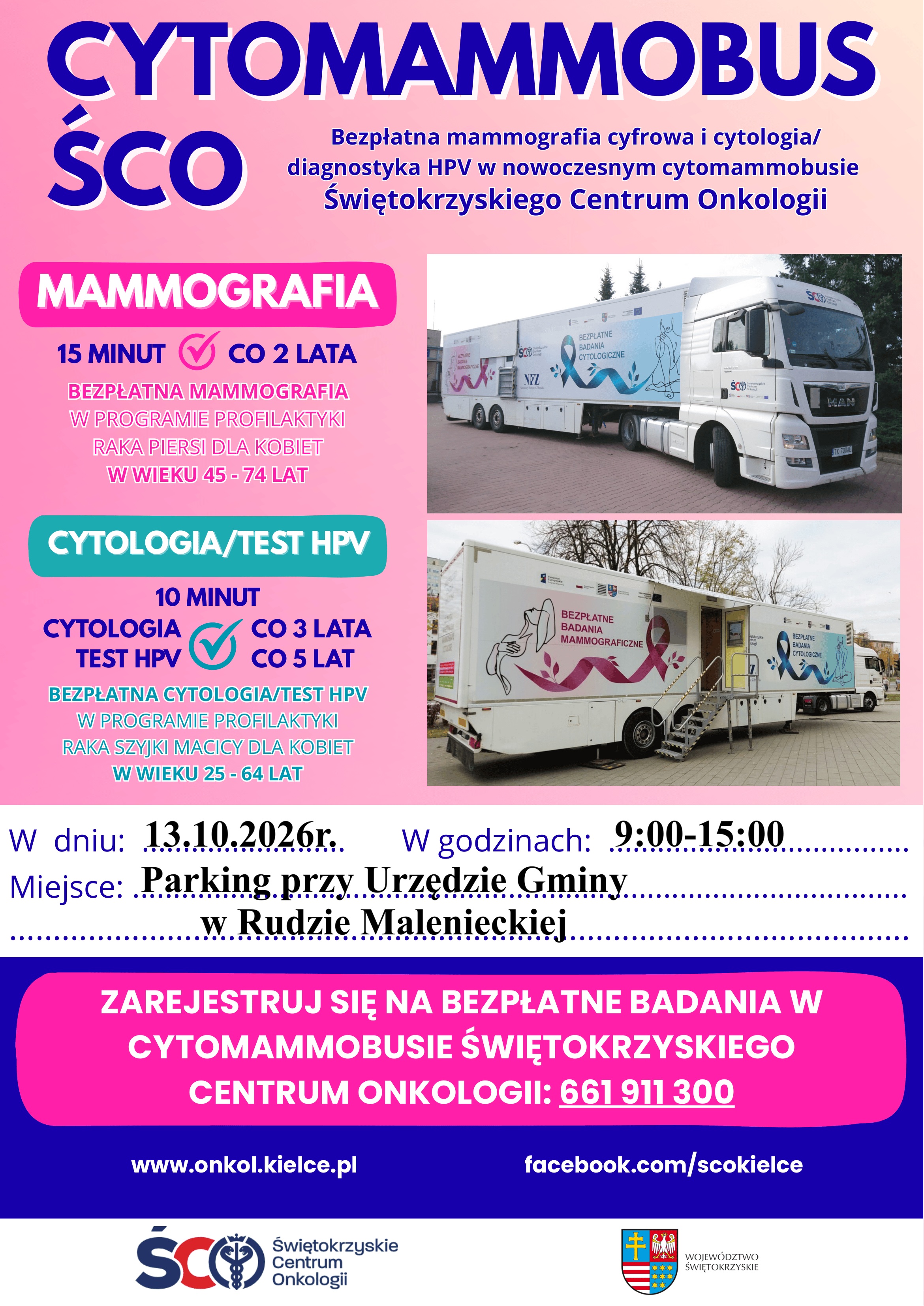 Plakat informacyjny – Cytomammobus Świętokrzyskiego Centrum Onkologii. Bezpłatna mammografia cyfrowa oraz cytologia i diagnostyka HPV. Badania odbędą się 13 października 2026 roku w godzinach 9:00–15:00 na parkingu przy Urzędzie Gminy w Rudzie Malenieckiej. Mammografia jest przeznaczona dla kobiet w wieku 45–74 lat i wykonywana w ramach programu profilaktyki raka piersi. Badanie trwa około 15 minut i przysługuje co 2 lata. Bezpłatna cytologia lub test HPV w ramach programu profilaktyki raka szyjki macicy są przeznaczone dla kobiet w wieku 25–64 lat. Cytologia wykonywana jest co 3 lata, a test HPV co 5 lat; badanie trwa około 10 minut. Rejestracja na badania w cytomammobusie Świętokrzyskiego Centrum Onkologii pod numerem telefonu 661 911 300. Więcej informacji: www.onkol.kielce.pl