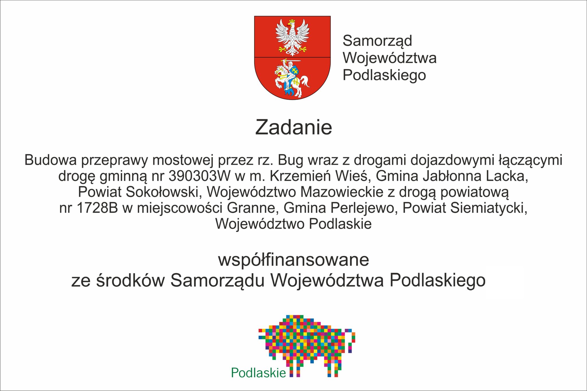 Transkrypcja tekstu: Zadanie współfinansowane ze środków Samorządu Województwa Podlaskiego Budowa przeprawy mostowej przez rz. Bug wraz z drogami dojazdowymi łączącymi drogę gminną nr 390303W w m. Krzemień Wieś, Gmina Jabłonna Lacka, Powiat Sokołowski, Województwo Mazowieckie z drogą powiatową nr 1728B w miejscowości Granne, Gmina Perlejewo, Powiat Siemiatycki, Województwo Podlaskie