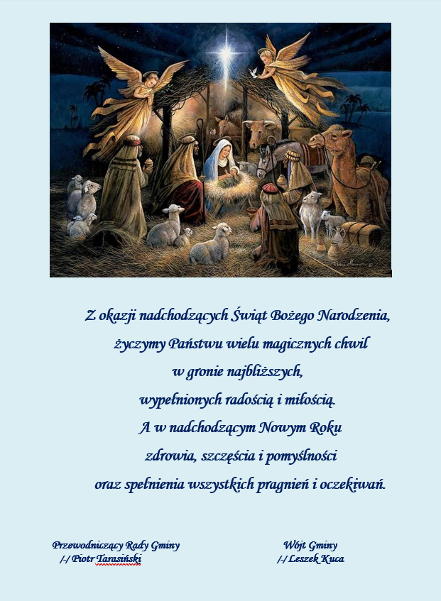Przewodniczący Gminy Piotr Tarasiński wraz z Wójtem Gminy Leszkiem Kucą przekazują Państwu życzenia świąteczne: Z okazji nadchodzących Świąt Bożego Narodzenia, życzymy Państwu wielu magicznych chwil w gronie najbliższych, wypełnionych radością i miłością. A w nadchodzącym Nowym Roku zdrowia, szczęścia i pomyślności oraz spełnienia wszystkich pragnień i oczekiwań. Plakat przedstawia obrazek z narodzin Chrystusa, w kolorze błękitnym, pod zdjęciem treść życzeń Bożonarodzeniowych i Noworocznych, złożonych przez Wójta Gminy i Przewodniczącego Rady Gminy.