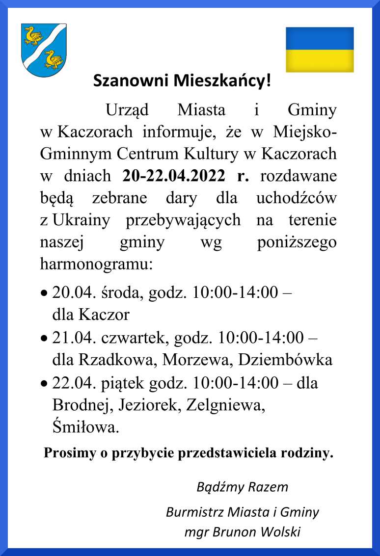 Dokument o treści: Urząd Miasta i Gminy w Kaczorach informuje, że w Miejsko-Gminnym Centrum Kultury w Kaczorach w dniach 20-22.04.2022 r. rozdawane będą zebrane dary dla uchodźców z Ukrainy przebywających na terenie naszej gminy wg poniższego harmonogramu: 20.04. środa, godz. 10:00-14:00 — dla Kaczor 21.04. czwartek, godz. 10:00-14:00 — dla Rzadkowa, Morzewa, Dziembówka 22.04. piątek godz. 10:00-14:00 — dla Brodnej, Jeziorek, Zelgniewa, Śmiłowa. Prosimy o przybycie przedstawiciela rodziny. Bądźmy Razem Burmistrz Miasta i Gminy mgr Brunon Wolski
