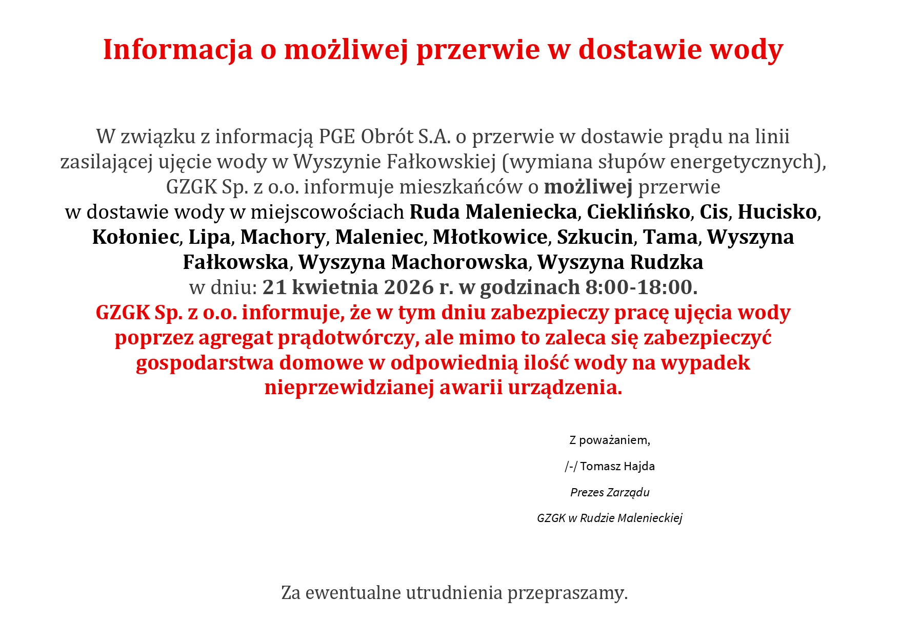 W związku z informacją PGE Obrót S.A. o przerwie w dostawie prądu na linii zasilającej ujęcie wody w Wyszynie Fałkowskiej (wymiana słupów energetycznych), GZGK Sp. z o.o. informuje mieszkańców o możliwej przerwie w dostawie wody w miejscowościach Ruda Maleniecka, Cieklińsko, Cis, Hucisko, Kołoniec, Lipa, Machory, Maleniec, Młotkowice, Szkucin, Tama, Wyszyna Fałkowska, Wyszyna Machorowska, Wyszyna Rudzka w dniu: 21 kwietnia 2026 r. w godzinach 8:00-18:00. GZGK Sp. z o.o. informuje, że w tym dniu zabezpieczy pracę ujęcia wody poprzez agregat prądotwórczy, ale mimo to zaleca się zabezpieczyć gospodarstwa domowe w odpowiednią ilość wody na wypadek nieprzewidzianej awarii urządzenia. Z poważaniem, /-/ Tomasz Hajda Prezes Zarządu GZGK w Rudzie Malenieckiej Za ewentualne utrudnienia przepraszamy.