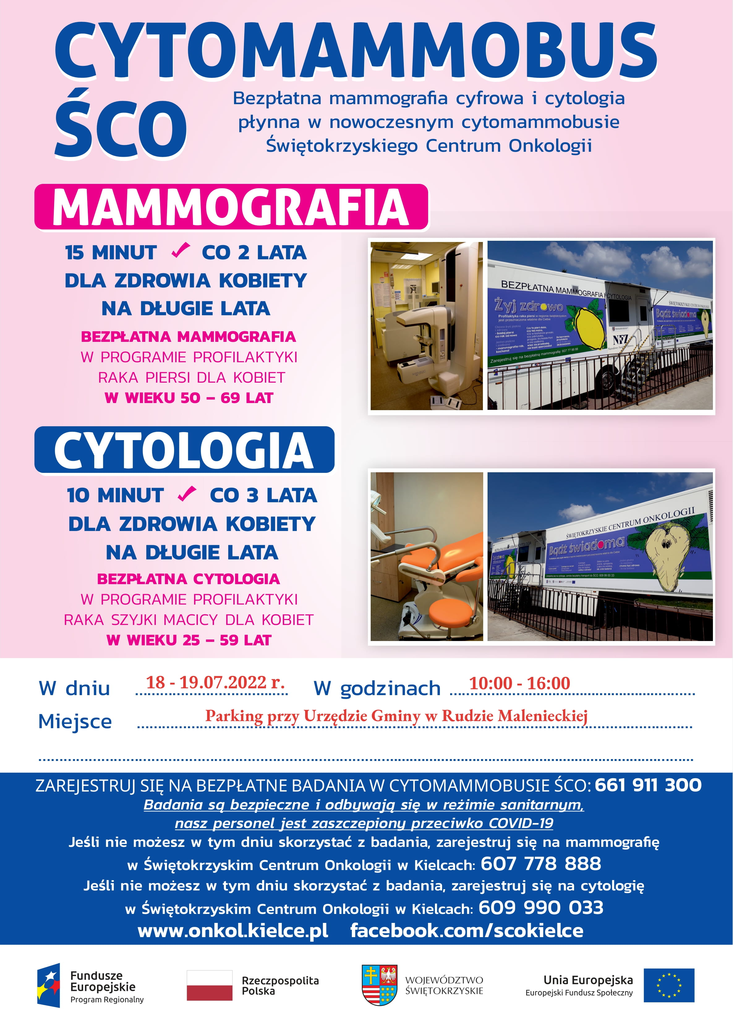 Plakat przedstawia informacje o możliwości wykonania bezpłatnych badań mammograficznych i cytologicznych w nowoczesnym cytomammobusie Świętokrzyskiego Centrum Onkologii w Kielcach w dniach 18-19 lipiec 2022r. w godzinach: 10.00-16.00. Bezpłatna mammografia w programie profilaktyki raka piersi skierowana jest do kobiet w wieku 50-69 lat. Natomiast bezpłatna cytologia w programie profilaktyki raka szyjki macicy dla kobiet w wieku 25-59 lat. Rejestracja na bezpłatne badania w cytomammobusie pod nr tel.: 661-911-300 Zapraszamy serdecznie.