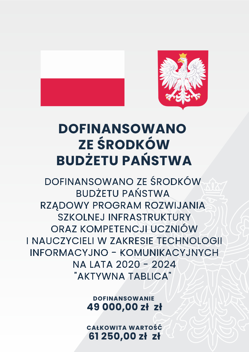 Grafika promocyjna z flagą i herbem Polski; zawiera logo sponsorów i dane finansowe. Transkrypcja tekstu: DOFINANSOWANO ZE ŚRODKÓW BUDŻETU PAŃSTWA DOFINANSOWANO ZE ŚRODKÓW BUDŻETU PAŃSTWA RZĄDOWY PROGRAM ROZWIJANIA SZKOLNEJ INFRASTRUKTURY ORAZ KOMPETENCJI UCZNIÓW I NAUCZYCIELI W ZAKRESIE TECHNOLOGII INFORMACYJNO - KOMUNIKACYJNYCH NA LATA 2020 - 2024 "AKTYWNA TABLICA" DOFINANSOWANIE 49 000,00 zł CAŁKOWITA WARTOŚĆ 61 250,00 zł