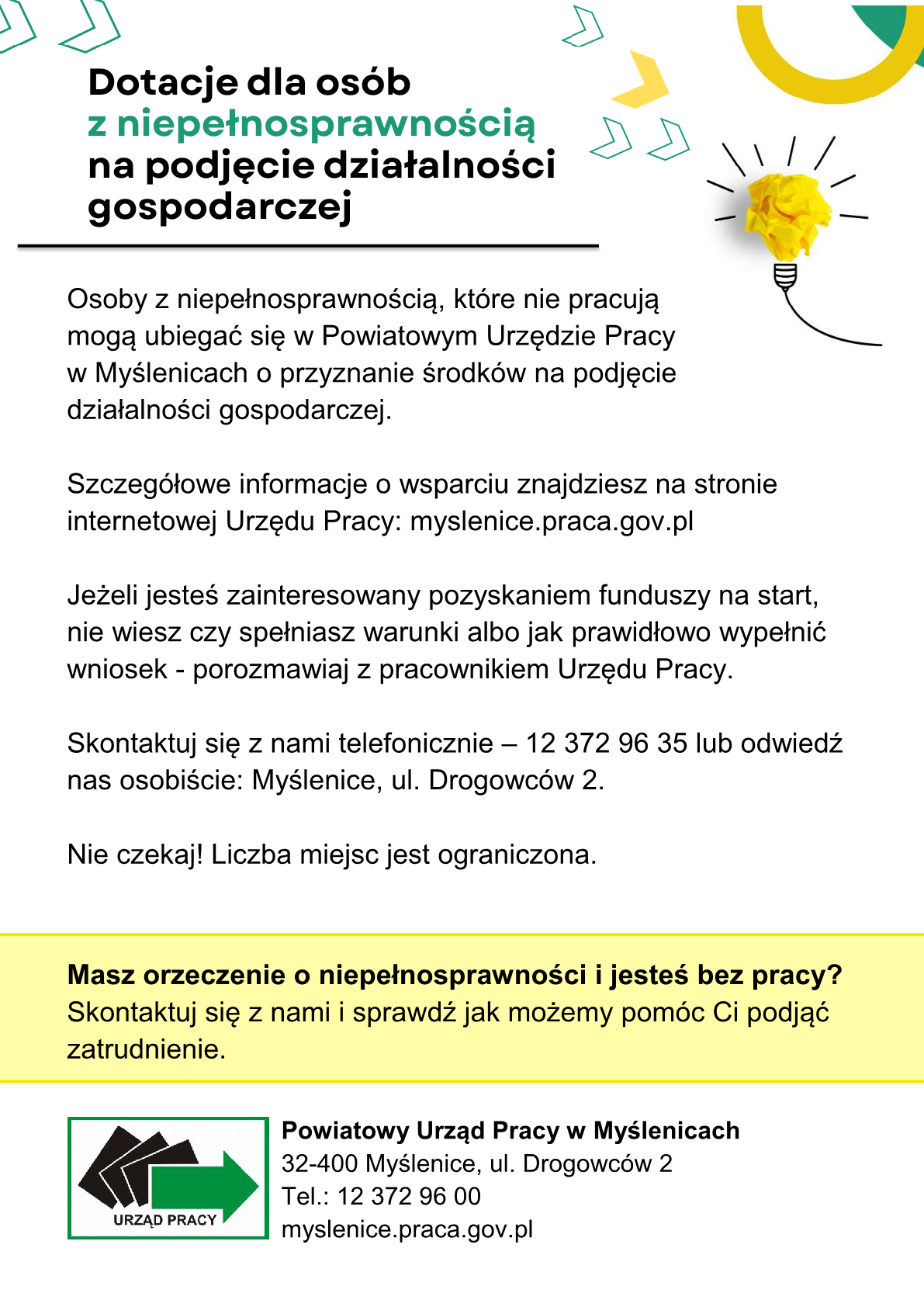 Plakat informacyjny Powiatowego Urzędu Pracy w Myślenicach dotyczący dotacji dla osób z niepełnosprawnością na podjęcie działalności gospodarczej. Informuje, że osoby z niepełnosprawnością, które nie pracują, mogą ubiegać się o środki na rozpoczęcie działalności. Na plakacie podano stronę internetową myślenice.praca.gov.pl, numer telefonu 12 372 96 35 oraz adres urzędu przy ul. Drogowców 2 w Myślenicach. Zachęca się do kontaktu z pracownikami urzędu w celu sprawdzenia warunków i uzyskania pomocy przy wypełnieniu wniosku. W dolnej części znajduje się informacja: „Masz orzeczenie o niepełnosprawności i jesteś bez pracy? Skontaktuj się z nami i sprawdź jak możemy pomóc Ci podjąć zatrudnienie.” Na dole umieszczono logo i dane Powiatowego Urzędu Pracy w Myślenicach.