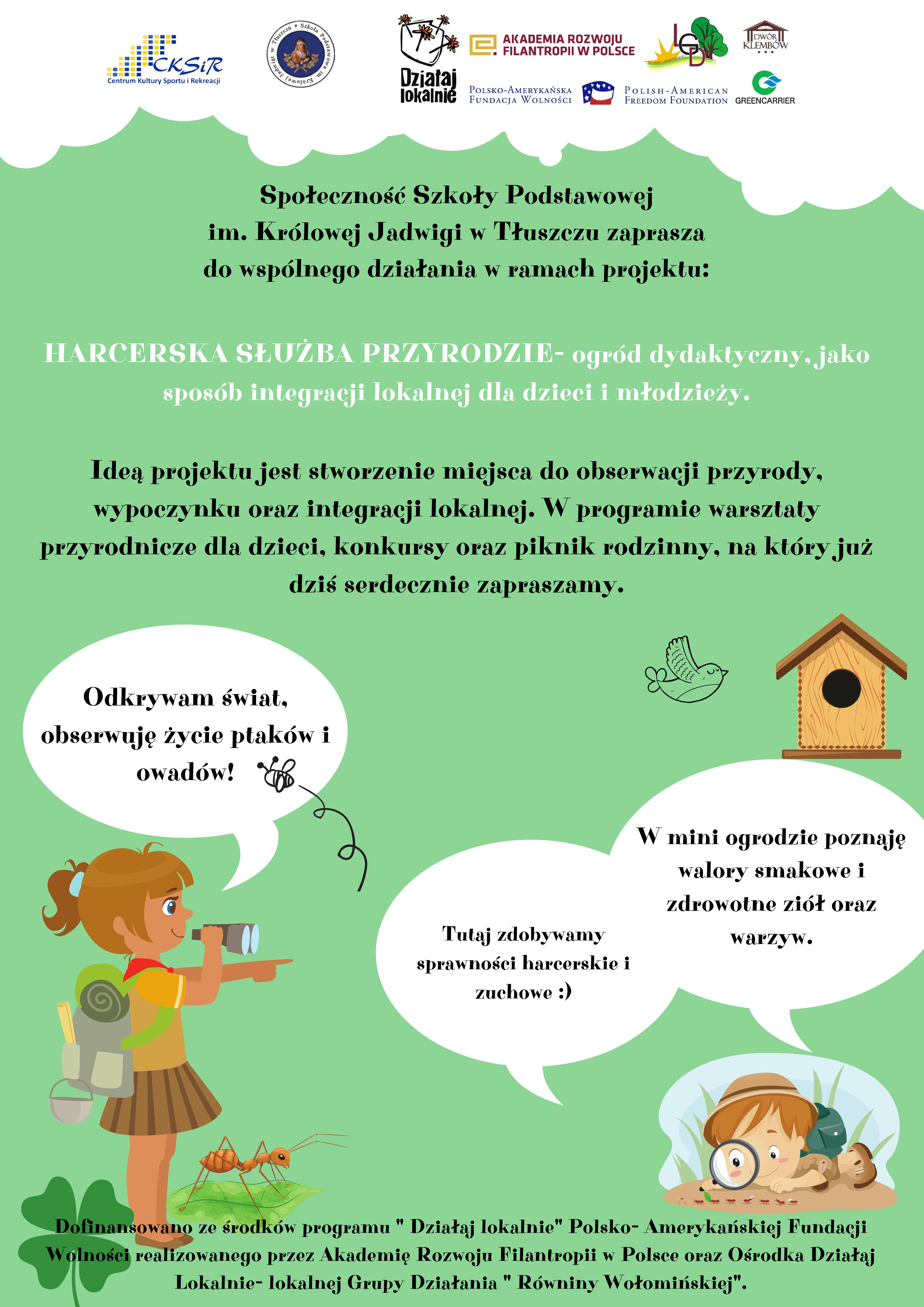 Społeczność Szkoły Podstawowej im. Królowej Jadwigi w Tłuszczu zaprasza
do wspólnego działania w ramach projektu: HARCERSKA SŁUŻBA PRZYRODZIE- ogród dydaktyczny, jakosposób integracji lokalnej dla dzieci i młodzieży.
Ideą projektu jest stworzenie miejsca do obserwacji przyrody,wypoczynku oraz integracji lokalnej. W programie warsztaty przyrodnicze dla dzieci, konkursy oraz piknik rodzinny, na który już dziś serdecznie zapraszamy.