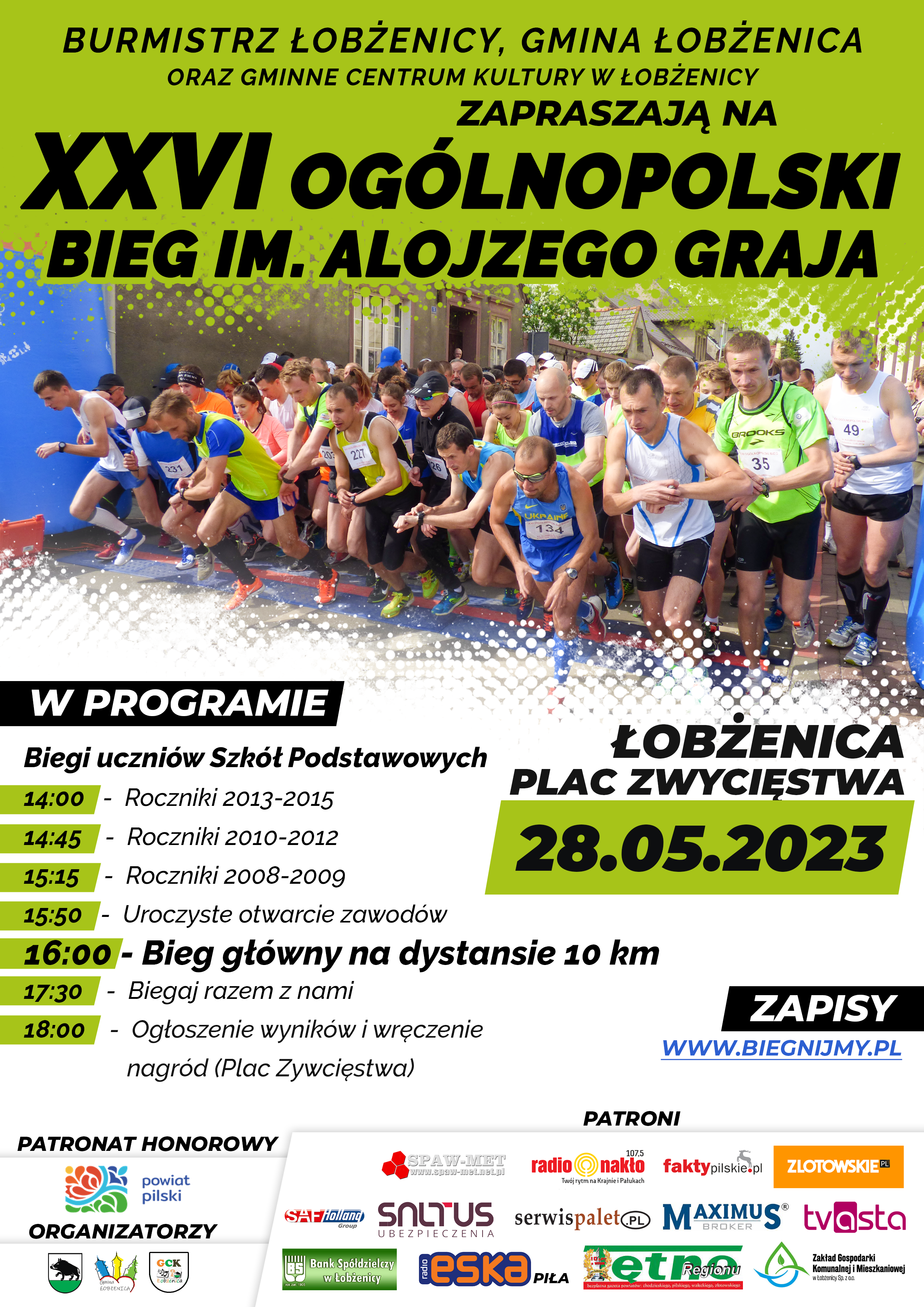 Burmistrz Łobżenicy, Gmina Łobżenica oraz Gminne Centrum Kultury w Łobżenicy. Zapraszają na XXVI ogólnopolski bieg im. Alojzego Graja. Łobżenica Plac Zwycięstwa 28.05.2023r. W programie: 14:00 - roczniki 2013-2015, 14:45 - roczniki 2010-2012, 15:15 - roczniki 2008-2009, 15:50 - uroczyste otwarcie zawodów, 16:00 - bieg główny na dystansie 10km, 17:30 - biegaj razem z nami, 18:00 - ogłoszenie wyników i wręczenie nagród (Plac Zwycięstwa)