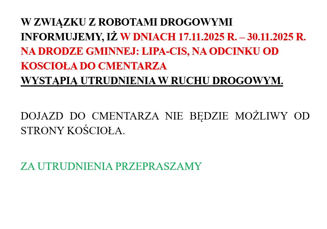 W ZWIĄZKU Z ROBOTAMI DROGOWYMI INFORMUJEMY, IŻ W DNIACH 17.11.2025 R. – 30.11.2025 R. NA DRODZE GMINNEJ: LIPA-CIS, NA ODCINKU OD KOSCIOŁA DO CMENTARZA WYSTĄPIĄ UTRUDNIENIA W RUCHU DROGOWYM. DOJAZD DO CMENTARZA NIE BĘDZIE MOŻLIWY OD STRONY KOŚCIOŁA. ZA UTRUDNIENIA PRZEPRASZAMY