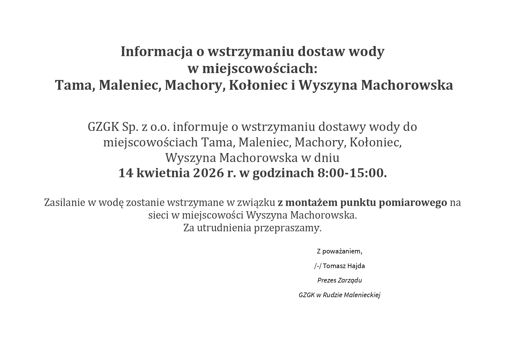 Informacja o wstrzymaniu dostaw wody w miejscowościach: Tama, Maleniec, Machory, Kołoniec i Wyszyna Machorowska GZGK Sp. z o.o. informuje o wstrzymaniu dostawy wody do miejscowościach Tama, Maleniec, Machory, Kołoniec, Wyszyna Machorowska w dniu 14 kwietnia 2026 r. w godzinach 8:00-15:00. Zasilanie w wodę zostanie wstrzymane w związku z montażem punktu pomiarowego na sieci w miejscowości Wyszyna Machorowska. Za utrudnienia przepraszamy. Z poważaniem, /-/ Tomasz Hajda Prezes Zarządu GZGK w Rudzie Malenieckiej