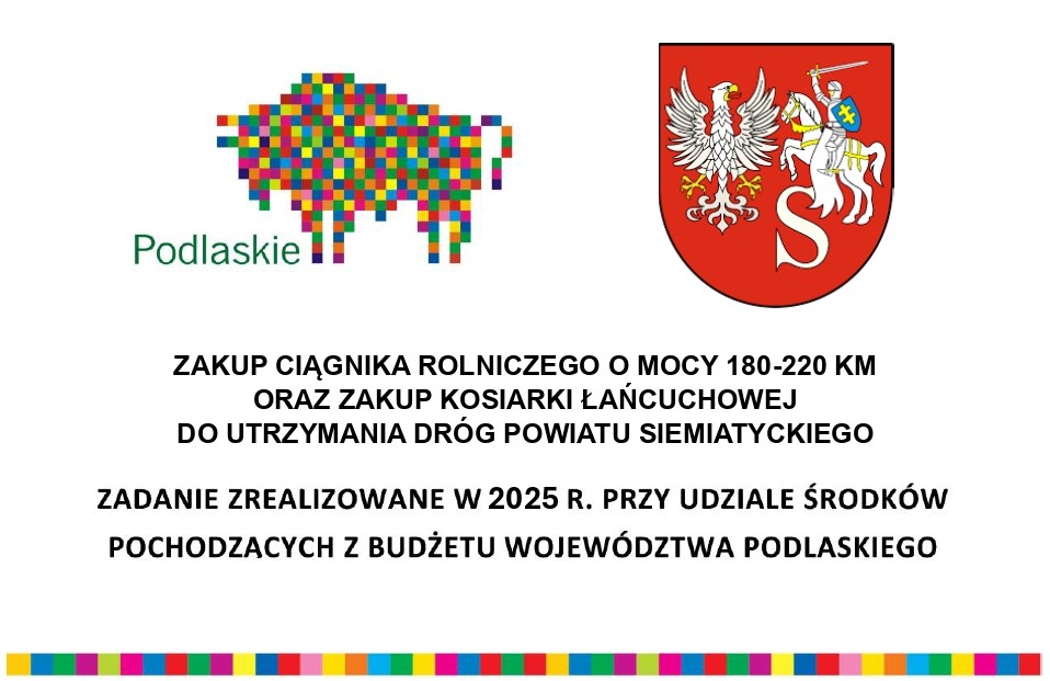 Tekst transkrypcji: ZAKUP CIĄGNIKA ROLNICZEGO O MOCY 180-220 KM ORAZ ZAKUP KOSIARKI ŁAŃCUCHOWEJ DO UTRZYMANIA DRÓG POWIATU SIEMIATYCKIEGO ZADANIE ZREALIZOWANE W 2025 R. PRZY UDZIALE ŚRODKÓW POCHODZĄCYCH Z BUDŻETU WOJEWÓDZTWA PODLASKIEGO