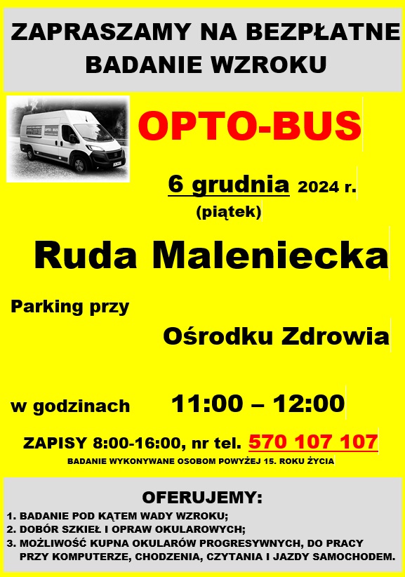 OPTO-BUS. Badanie ma odbyć się w dniu 6 grudnia (piątek), w godzinach od 11.00 do 12.00. Opto-bus będzie zlokalizowany na parkingu przed Ośrodkiem Zdrowia w Rudzie Malenieckiej. Z niniejszego badania mogą skorzystać osoby powyżej 15 roku życia.Badania obejmują: badanie pod kątem wady wzroku;- istnieje możliwość zamówienia okularów po atrakcyjnych cenach;- dobór szkieł i opraw okularowych Obowiązują zapisy pod numerem telefonu: 570 – 107 - 107