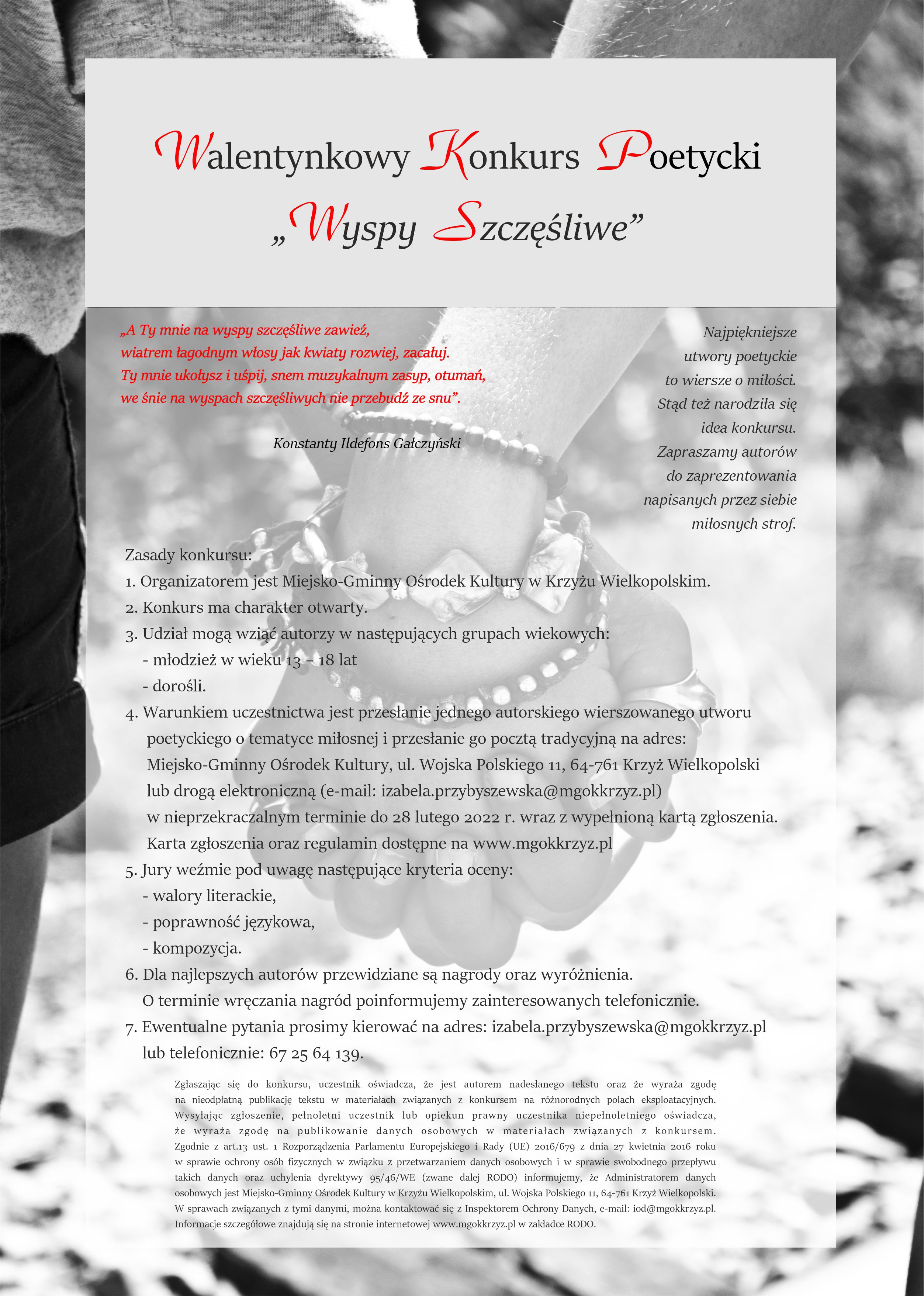 Konkurs Poezji Miłosnej „Wyspy szczęśliwe” „A Ty mnie na wyspy szczęśliwe zawieź, wiatrem łagodnym włosy jak kwiaty rozwiej, zacałuj. Ty mnie ukołysz i uśpij, snem muzykalnym zasyp, otumań, we śnie na wyspach szczęśliwych nie przebudź ze snu”. Konstanty Ildefons Gałczyński Najpiękniejsze wiersze to wiersze o miłości. Stąd też narodziła się idea konkursu. Zapraszamy do zaprezentowania miłosnych strof w ramach konkursu poezji miłosnej kierowanego do młodzieży i dorosłych. Zasady konkursu: 1. Organizatorem jest Miejsko-Gminny Ośrodek Kultury w Krzyżu Wielkopolskim. 2. Udział mogą wziąć autorzy w następujących grupach wiekowych: - młodzież w wieku 14 – 18 lat - dorośli. 3. Warunkiem uczestnictwa jest przesłanie jednego autorskiego wierszowanego utworu poetyckiego o tematyce miłosnej i przesłanie go pocztą tradycyjną na adres: Miejsko-Gminny Ośrodek Kultury, ul. Wojska Polskiego 11, 64-761 Krzyż Wielkopolski lub drogą elektroniczną (e-mail: izabela.przybyszewska@mgokkrzyz.pl) w nieprzekraczalnym terminie do 28 lutego 2022 r. wraz z wypełnioną kartą zgłoszenia.Karta zgłoszenia oraz regulamin dostępne na www.mgokkrzyz.pl. 5. Jury weźmie pod uwagę następujące kryteria Kryteria oceny: - walory literackie, - poprawność językowa, - kompozycja. 6. Dla najlepszych autorów przewidziane są nagrody oraz wyróżnienia. O sposobie przekazania nagrody poinformujemy zainteresowanych telefonicznie. 7. Ewentualne pytania prosimy kierować na adres: izabela.przybyszewska@mgokkrzyz.pl lub telefonicznie: 67 25 64 139. Zgłaszając się do konkursu, uczestnik oświadcza, że jest autorem nadesłanego tekstu oraz, że wyraża zgodę na nieodpłatną publikację tekstu w materiałach związanych z konkursem na różnorodnych polach eksploatacyjnych. Pełnoletni uczestnik lub opiekun prawny uczestnika niepełnoletniego zgłaszając się do konkursu, oświadcza, że wyraża zgodę na publikowanie danych osobowych w materiałach związanych z konkursem. Zgodnie z art.13 ust. 1 Rozporządzenia Parlamentu Europejskiego i Rady (UE) 2016/679 z dnia 27 kwietnia 2016 roku w sprawie ochrony osób fizycznych w związku z przetwarzaniem danych osobowych i w sprawie swobodnego przepływu takich danych oraz uchylenia dyrektywy 95/46/WE (zwane dalej RODO) informujemy, że Administratorem danych osobowych jest Miejsko-Gminny Ośrodek Kultury w Krzyżu Wielkopolskim, ul. Wojska Polskiego 11, 64-761 Krzyż Wielkopolski. W sprawach związanych z tymi danymi, można kontaktować się z Inspektorem Ochrony Danych, e-mail: iod@mgokkrzyz.pl. Informacje szczegółowe znajdują się na stronie internetowej www.mgokkrzyz.pl w zakładce RODO.