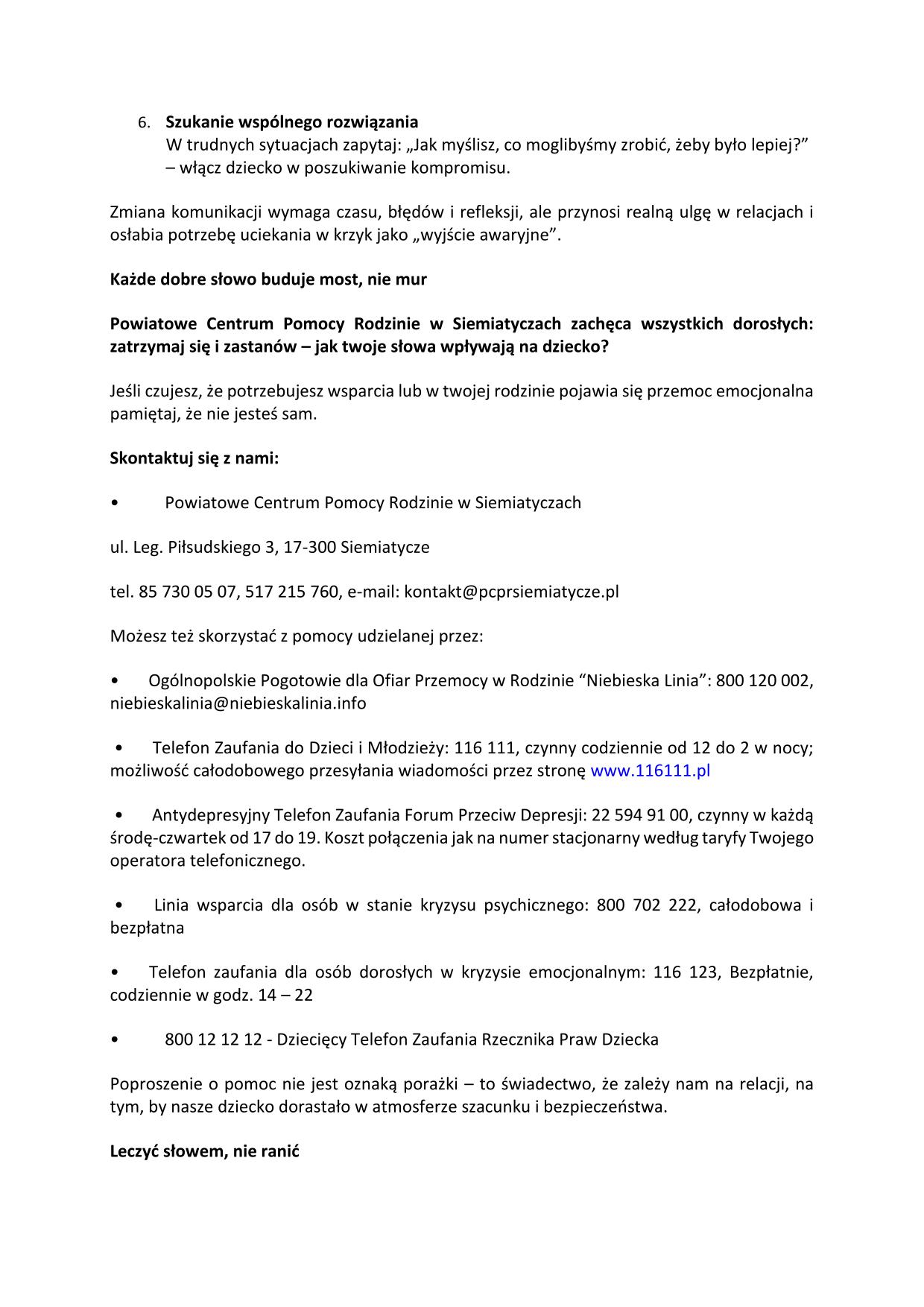 Szukanie wspólnego rozwiązania W trudnych sytuacjach zapytaj: „Jak myślisz, co moglibyśmy zrobić, żeby było lepiej?” – włącz dziecko w poszukiwanie kompromisu. Zmiana komunikacji wymaga czasu, błędów i refleksji, ale przynosi realną ulgę w relacjach i osłabia potrzebę uciekania w krzyk jako „wyjście awaryjne”. Każde dobre słowo buduje most, nie mur Powiatowe Centrum Pomocy Rodzinie w Siemiatyczach zachęca wszystkich dorosłych: zatrzymaj się i zastanów – jak twoje słowa wpływają na dziecko? Jeśli czujesz, że potrzebujesz wsparcia lub w twojej rodzinie pojawia się przemoc emocjonalna pamiętaj, że nie jesteś sam. Skontaktuj się z nami: • Powiatowe Centrum Pomocy Rodzinie w Siemiatyczach ul. Leg. Piłsudskiego 3, 17-300 Siemiatycze tel. 85 730 05 07, 517 215 760, e-mail: kontakt@pcprsiemiatycze.pl Możesz też skorzystać z pomocy udzielanej przez: • Ogólnopolskie Pogotowie dla Ofiar Przemocy w Rodzinie “Niebieska Linia”: 800 120 002, niebieskalinia@niebieskalinia.info • Telefon Zaufania do Dzieci i Młodzieży: 116 111, czynny codziennie od 12 do 2 w nocy; możliwość całodobowego przesyłania wiadomości przez stronę www.116111.pl • Antydepresyjny Telefon Zaufania Forum Przeciwd Depresji: 22 594 91 00, czynny w każdą środę-czwartek od 17 do 19. Koszt połączenia jak na numer stacjonarny według taryfy Twojego operatora telefonicznego. • Linia wsparcia dla osób w stanie kryzysu psychicznego: 800 702 222, całodobowa i bezpłatna • Telefon zaufania dla osób dorosłych w kryzysie emocjonalnym: 116 123, Bezpłatnie, codziennie w godz. 14 – 22 • 800 12 12 12 - Dziecięcy Telefon Zaufania Rzecznika Praw Dziecka Poproszenie o pomoc nie jest oznaką porażki – to świadectwo, że zależy nam na relacji, na tym, by nasze dziecko dorastało w atmosferze szacunku i bezpieczeństwa. Leczyć słowem, nie ranić