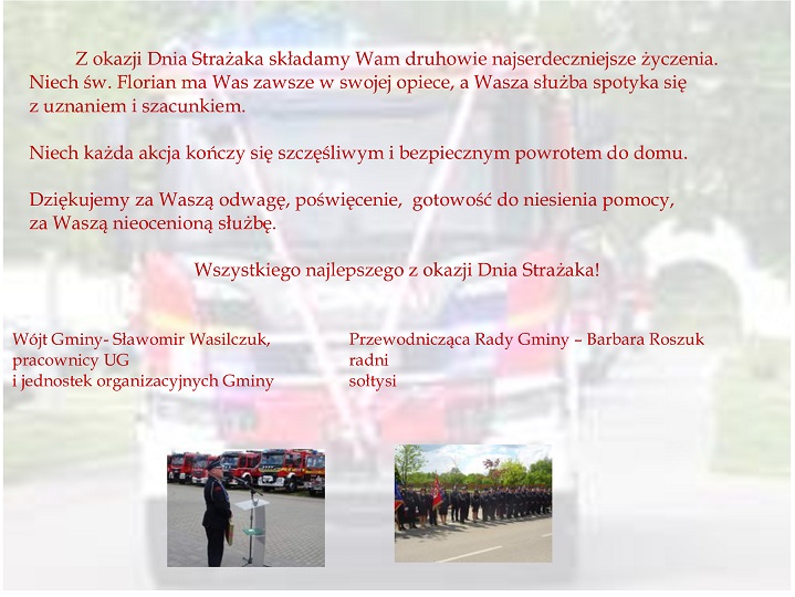 życzenia o treści:Z okazji Dnia Strażaka składamy Wam druhowie najserdeczniejsze życzenia. Niech św. Florian ma Was zawsze w swojej opiece, a Wasza służba spotyka się z uznaniem i szacunkiem. Niech każda akcja kończy się szczęśliwym i bezpiecznym powrotem do domu. Dziękujemy za Waszą odwagę, poświęcenie, gotowość do niesienia pomocy, za Waszą nieocenioną służbę. Wszystkiego najlepszego z okazji Dnia Strażaka Wójt Gminy- Sławomir Wasilczuk, pracownicy UG i jednostek organizacyjnych Gminy Przewodnicząca Rady Gminy – Barbara Roszuk radni sołtysi