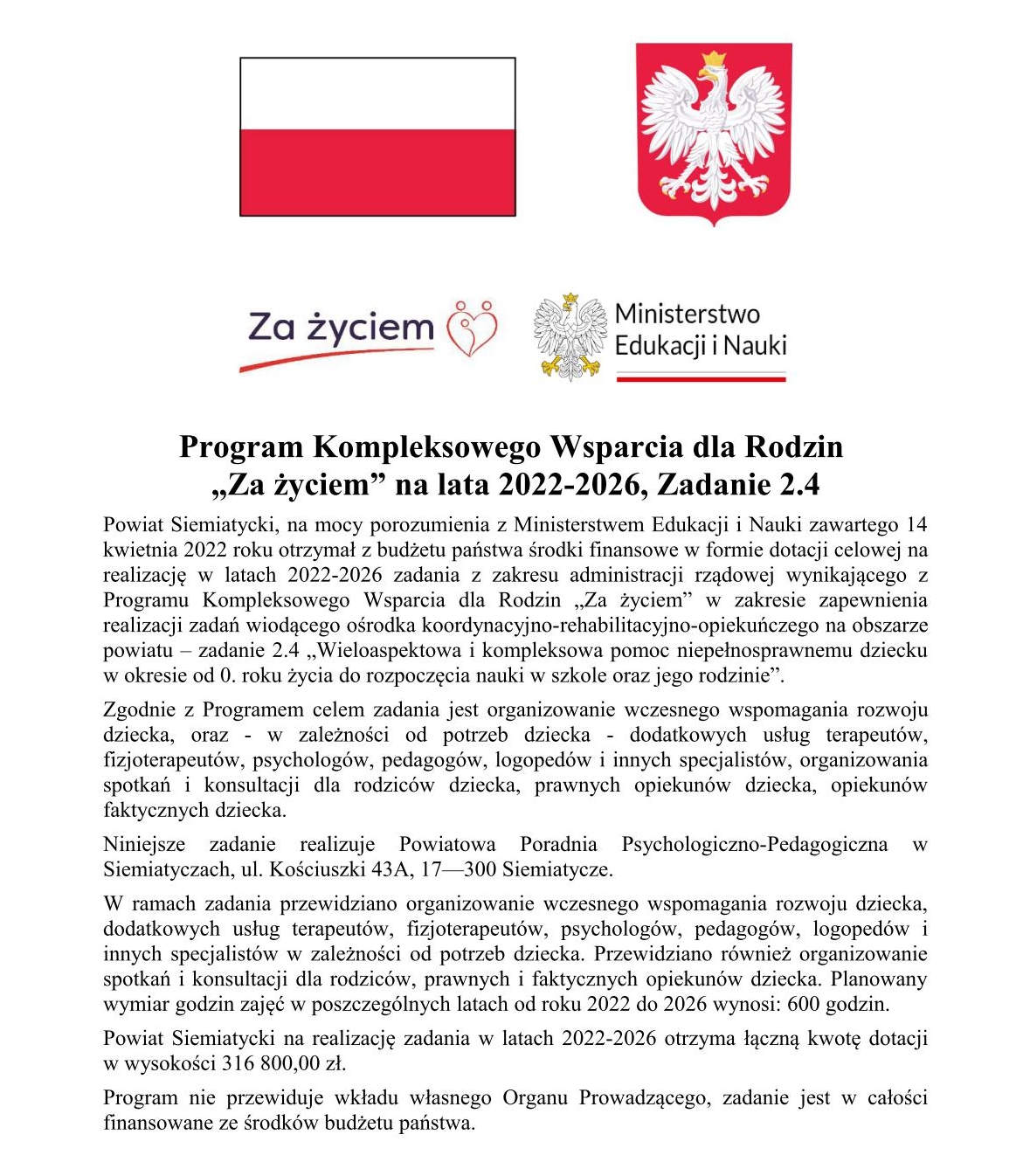Transkrypcja tekstu: Za życiem Ministerstwo Edukacji i Nauki Program Kompleksowego Wsparcia dla Rodzin „Za życiem” na lata 2022-2026, Zadanie 2.4 Powiat Siemiatycki, na mocy porozumienia z Ministerstwem Edukacji i Nauki zawartego 14 kwietnia 2022 roku otrzymał z budżetu państwa środki finansowe w formie dotacji celowej na realizację w latach 2022-2026 zadania z zakresu administracji rządowej wynikającego z Programu Kompleksowego Wsparcia dla Rodzin „Za życiem” w zakresie zapewnienia realizacji zadań wiodącego ośrodka koordynacyjno-rehabilitacyjno-opiekuńczego na obszarze powiatu – zadanie 2.4 „Wieloaspektowa i kompleksowa pomoc niepełnosprawnemu dziecku w okresie od 0. roku życia do rozpoczęcia nauki w szkole oraz jego rodzinie”. Zgodnie z Programem celem zadania jest organizowanie wczesnego wspomagania rozwoju dziecka, oraz - w zależności od potrzeba dziecka - dodatkowych usług terapeutów, fizjoterapeutów, psychologów, pedagogów, logopedów i innych specjalistów, organizowania spotkań i konsultacji dla rodziców dziecka, prawnych opiekunów dziecka, opiekunów faktycznych dziecka. Niniejsze zadanie realizuje Powiatowa Poradnia Psychologiczno-Pedagogiczna w Siemiatyczach, ul. Kościuszki 43A, 17—300 Siemiatycze. W ramach zadania przewidziano organizowanie wczesnego wspomagania rozwoju dziecka, dodatkowych usług terapeutów, fizjoterapeutów, psychologów, pedagogów, logopedów i innych specjalistów w zależności od potrzeb dziecka. Przewidziano również organizowanie spotkań i konsultacji dla rodziców, prawnych i faktycznych opiekunów dziecka. Planowany wymiar godzin zajęć we poszczególnych latach od roku 2022 do 2026 wynosi: 600 godzin. Powiat Siemiatycki na realizację zadania na lata 2022-2026 otrzymał łączną kwotę dotacji w wysokości 316 800,00 zł. Program nie przewiduje wkładu własnego Organu Prowadzącego, zadanie jest w całości finansowane ze środków budżetu państwa.