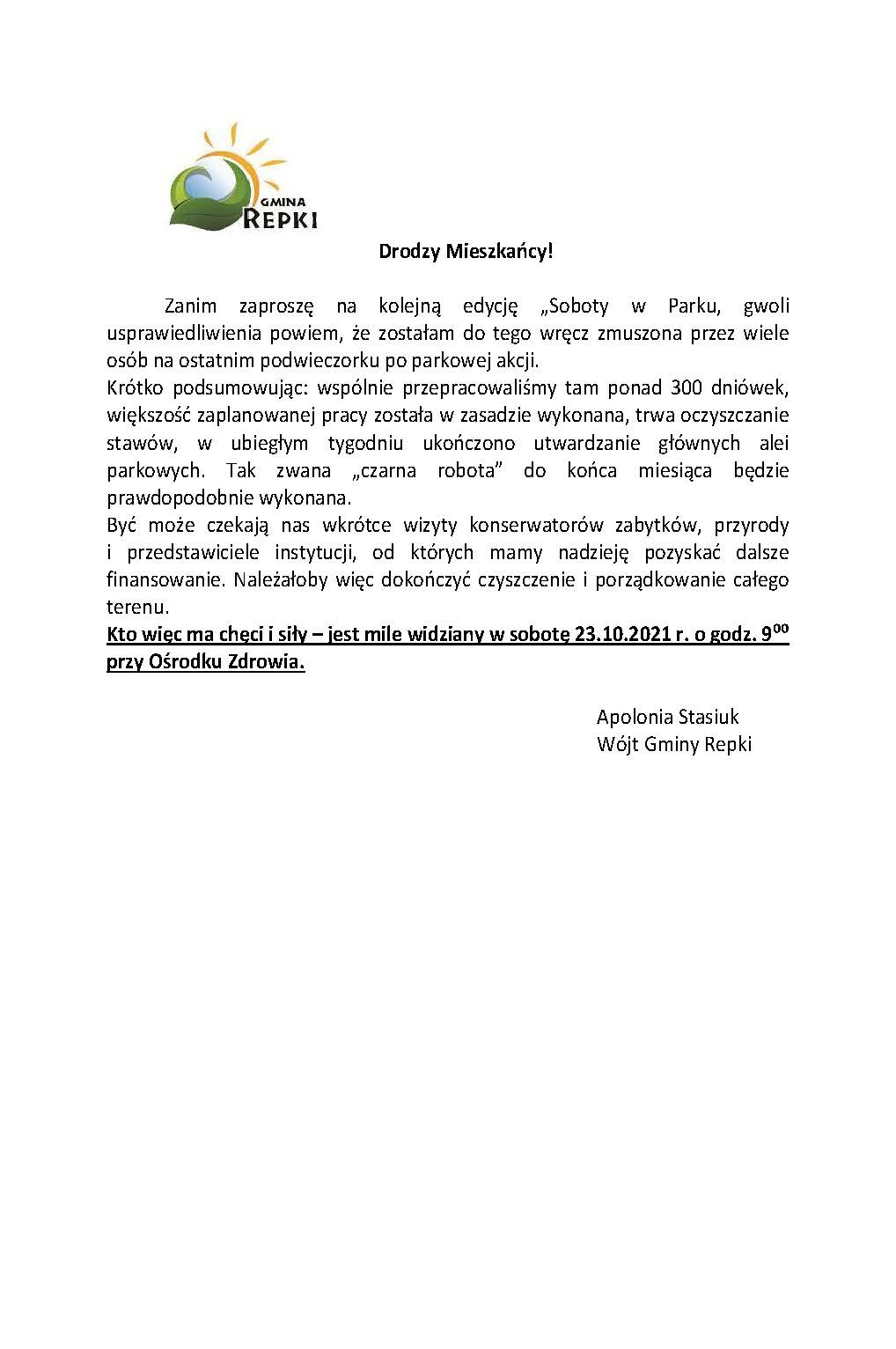 Drodzy Mieszkańcy! Zanim zaproszę na kolejną edycję „Soboty w Parku, gwoli usprawiedliwienia powiem, że zostałam do tego wręcz zmuszona przez wiele osób na ostatnim podwieczorku po parkowej akcji. Krótko podsumowując: wspólnie przepracowaliśmy tam ponad 300 dniówek, większość zaplanowanej pracy została w zasadzie wykonana, trwa oczyszczanie stawów, w ubiegłym tygodniu ukończono utwardzanie głównych alei parkowych. Tak zwana „czarna robota” do końca miesiąca będzie prawdopodobnie wykonana. Być może czekają nas wkrótce wizyty konserwatorów zabytków, przyrody i przedstawiciele instytucji, od których mamy nadzieję pozyskać dalsze finansowanie. Należałoby więc dokończyć czyszczenie i porządkowanie całego terenu. Kto więc ma chęci i siły – jest mile widziany w sobotę 23.10.2021 r. o godz. 9⁰⁰ przy Ośrodku Zdrowia. Apolonia Stasiuk Wójt Gminy Repki