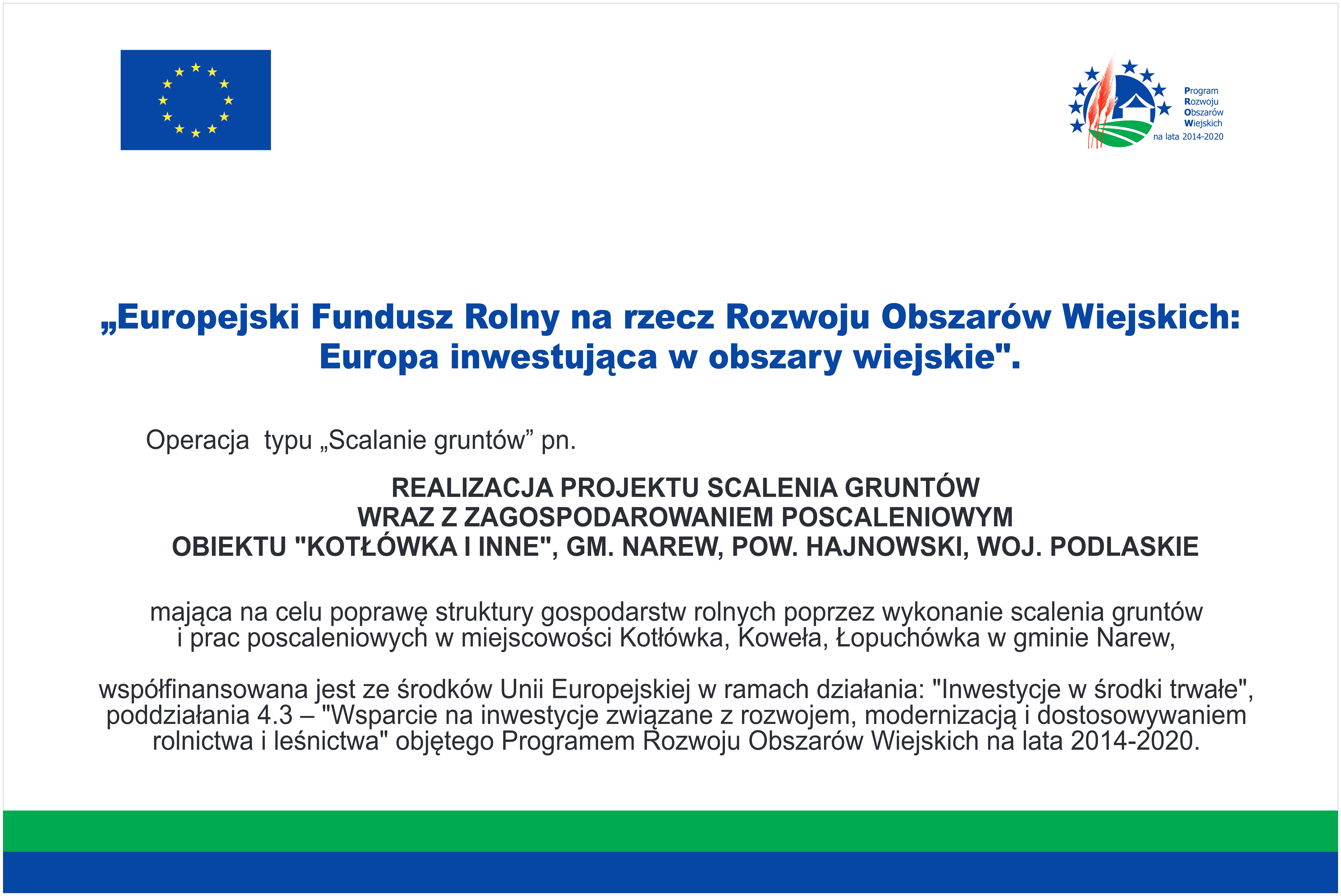 „Europejski Fundusz Rolny na rzecz Rozwoju Obszarów Wiejskich: Europa inwestuje w obszary wiejskie” Operacja typu „Scalenia gruntów” pn. Realizacja projektu scalenia gruntów wraz z zagospodarowaniem poscaleniowym obiektu „Kotłówka i inne”, gm. Narew, Powiat Hajnowski, Województwo Podlaskie, mająca na celu poprawę struktury gospodarstw rolnych poprzez wykonanie scalenia gruntów i prac poscaleniowych w miejscowości Kotłówka, Koweła, Łopuchówka w gminie Narew. współfinansowana jest ze środków Unii Europejskiej w ramach działania: „Inwestycje w środki trwałe”, poddziałania 4.3. – „Wsparcie na inwestycje związane z rozwojem, modernizacją i dostosowaniem rolnictwa i leśnictwa” objętego Programem Rozwoju Obszarem Wiejskich na lat 2014 – 2020.